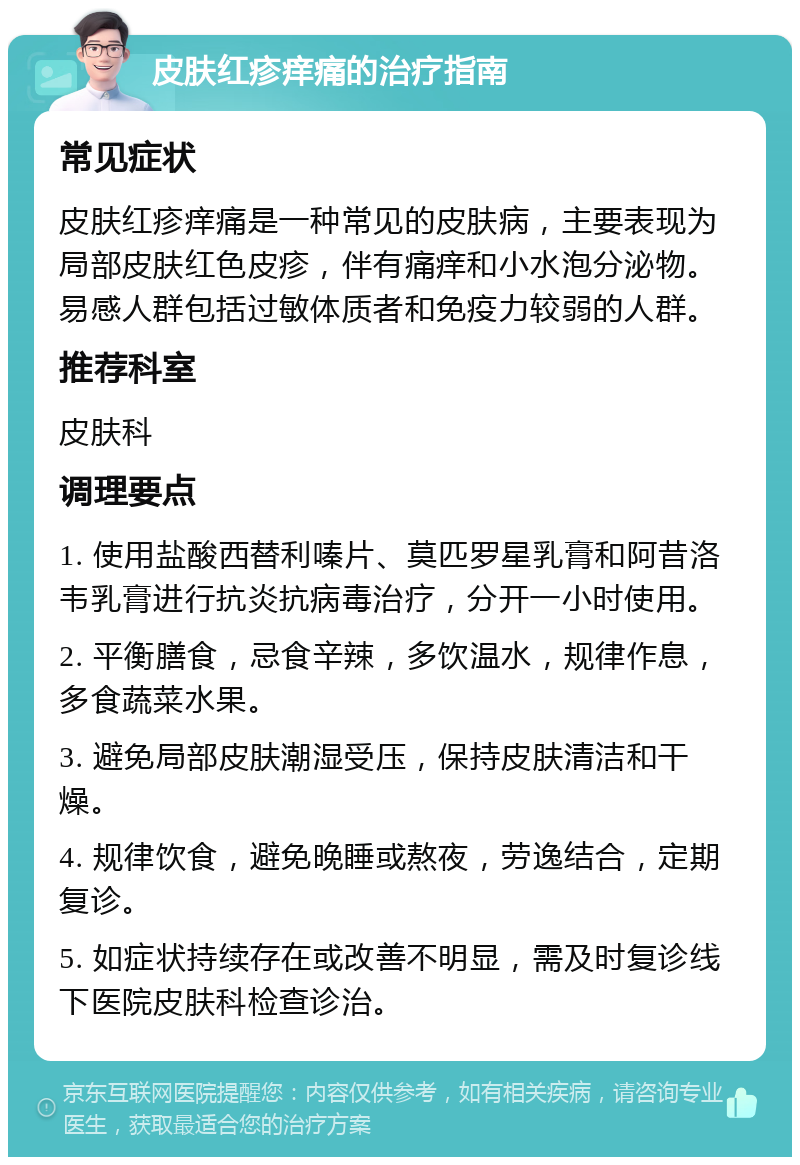 皮肤红疹痒痛的治疗指南 常见症状 皮肤红疹痒痛是一种常见的皮肤病，主要表现为局部皮肤红色皮疹，伴有痛痒和小水泡分泌物。易感人群包括过敏体质者和免疫力较弱的人群。 推荐科室 皮肤科 调理要点 1. 使用盐酸西替利嗪片、莫匹罗星乳膏和阿昔洛韦乳膏进行抗炎抗病毒治疗，分开一小时使用。 2. 平衡膳食，忌食辛辣，多饮温水，规律作息，多食蔬菜水果。 3. 避免局部皮肤潮湿受压，保持皮肤清洁和干燥。 4. 规律饮食，避免晚睡或熬夜，劳逸结合，定期复诊。 5. 如症状持续存在或改善不明显，需及时复诊线下医院皮肤科检查诊治。