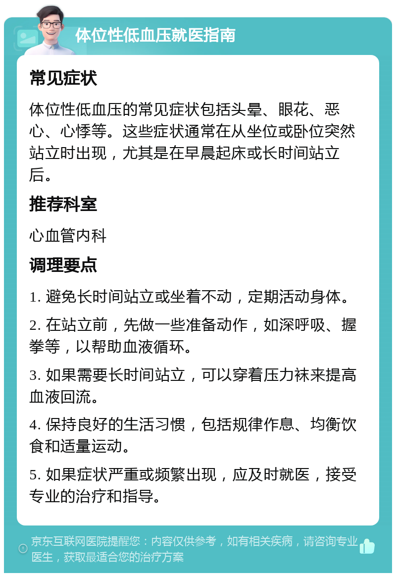 体位性低血压就医指南 常见症状 体位性低血压的常见症状包括头晕、眼花、恶心、心悸等。这些症状通常在从坐位或卧位突然站立时出现，尤其是在早晨起床或长时间站立后。 推荐科室 心血管内科 调理要点 1. 避免长时间站立或坐着不动，定期活动身体。 2. 在站立前，先做一些准备动作，如深呼吸、握拳等，以帮助血液循环。 3. 如果需要长时间站立，可以穿着压力袜来提高血液回流。 4. 保持良好的生活习惯，包括规律作息、均衡饮食和适量运动。 5. 如果症状严重或频繁出现，应及时就医，接受专业的治疗和指导。