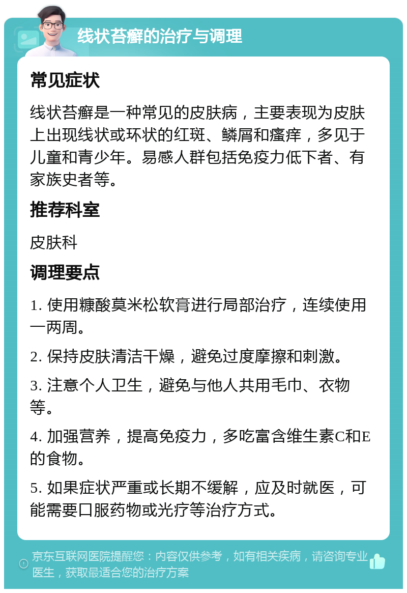 线状苔癣的治疗与调理 常见症状 线状苔癣是一种常见的皮肤病，主要表现为皮肤上出现线状或环状的红斑、鳞屑和瘙痒，多见于儿童和青少年。易感人群包括免疫力低下者、有家族史者等。 推荐科室 皮肤科 调理要点 1. 使用糠酸莫米松软膏进行局部治疗，连续使用一两周。 2. 保持皮肤清洁干燥，避免过度摩擦和刺激。 3. 注意个人卫生，避免与他人共用毛巾、衣物等。 4. 加强营养，提高免疫力，多吃富含维生素C和E的食物。 5. 如果症状严重或长期不缓解，应及时就医，可能需要口服药物或光疗等治疗方式。