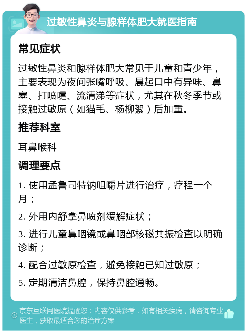 过敏性鼻炎与腺样体肥大就医指南 常见症状 过敏性鼻炎和腺样体肥大常见于儿童和青少年，主要表现为夜间张嘴呼吸、晨起口中有异味、鼻塞、打喷嚏、流清涕等症状，尤其在秋冬季节或接触过敏原（如猫毛、杨柳絮）后加重。 推荐科室 耳鼻喉科 调理要点 1. 使用孟鲁司特钠咀嚼片进行治疗，疗程一个月； 2. 外用内舒拿鼻喷剂缓解症状； 3. 进行儿童鼻咽镜或鼻咽部核磁共振检查以明确诊断； 4. 配合过敏原检查，避免接触已知过敏原； 5. 定期清洁鼻腔，保持鼻腔通畅。