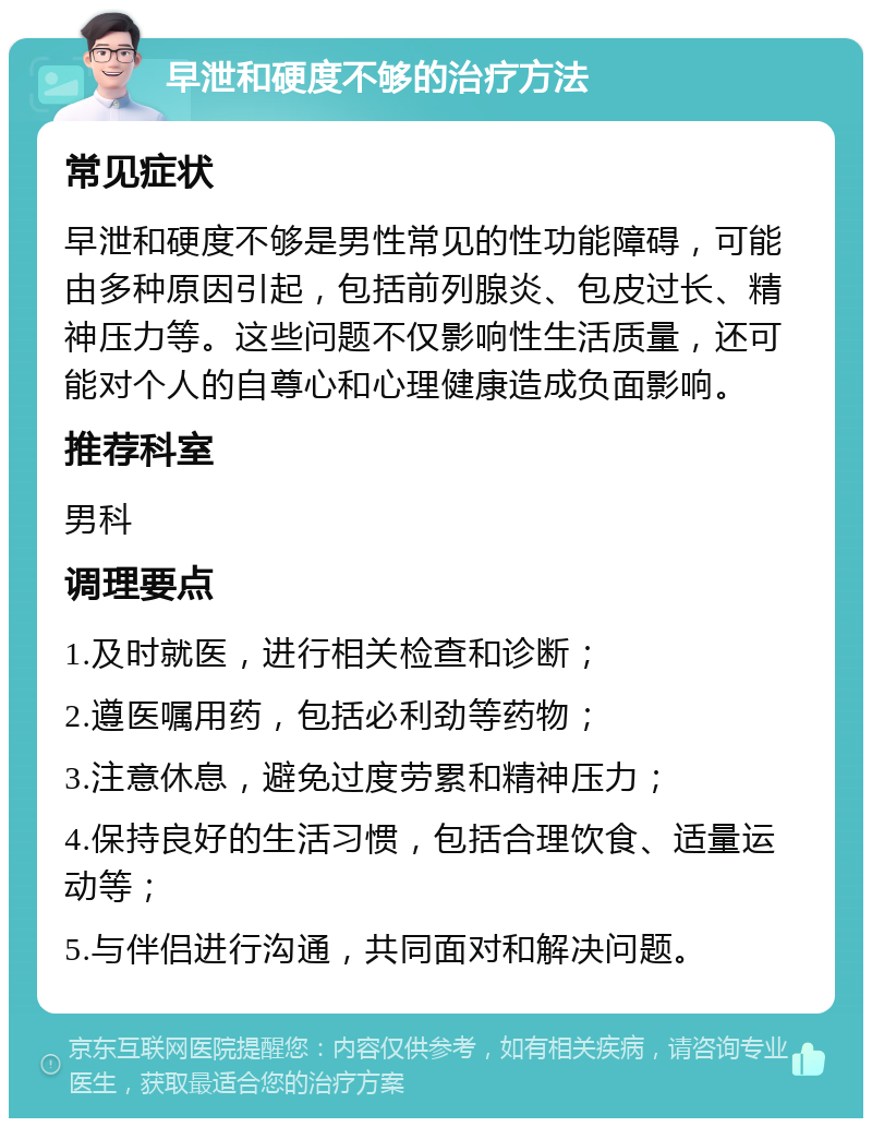 早泄和硬度不够的治疗方法 常见症状 早泄和硬度不够是男性常见的性功能障碍，可能由多种原因引起，包括前列腺炎、包皮过长、精神压力等。这些问题不仅影响性生活质量，还可能对个人的自尊心和心理健康造成负面影响。 推荐科室 男科 调理要点 1.及时就医，进行相关检查和诊断； 2.遵医嘱用药，包括必利劲等药物； 3.注意休息，避免过度劳累和精神压力； 4.保持良好的生活习惯，包括合理饮食、适量运动等； 5.与伴侣进行沟通，共同面对和解决问题。