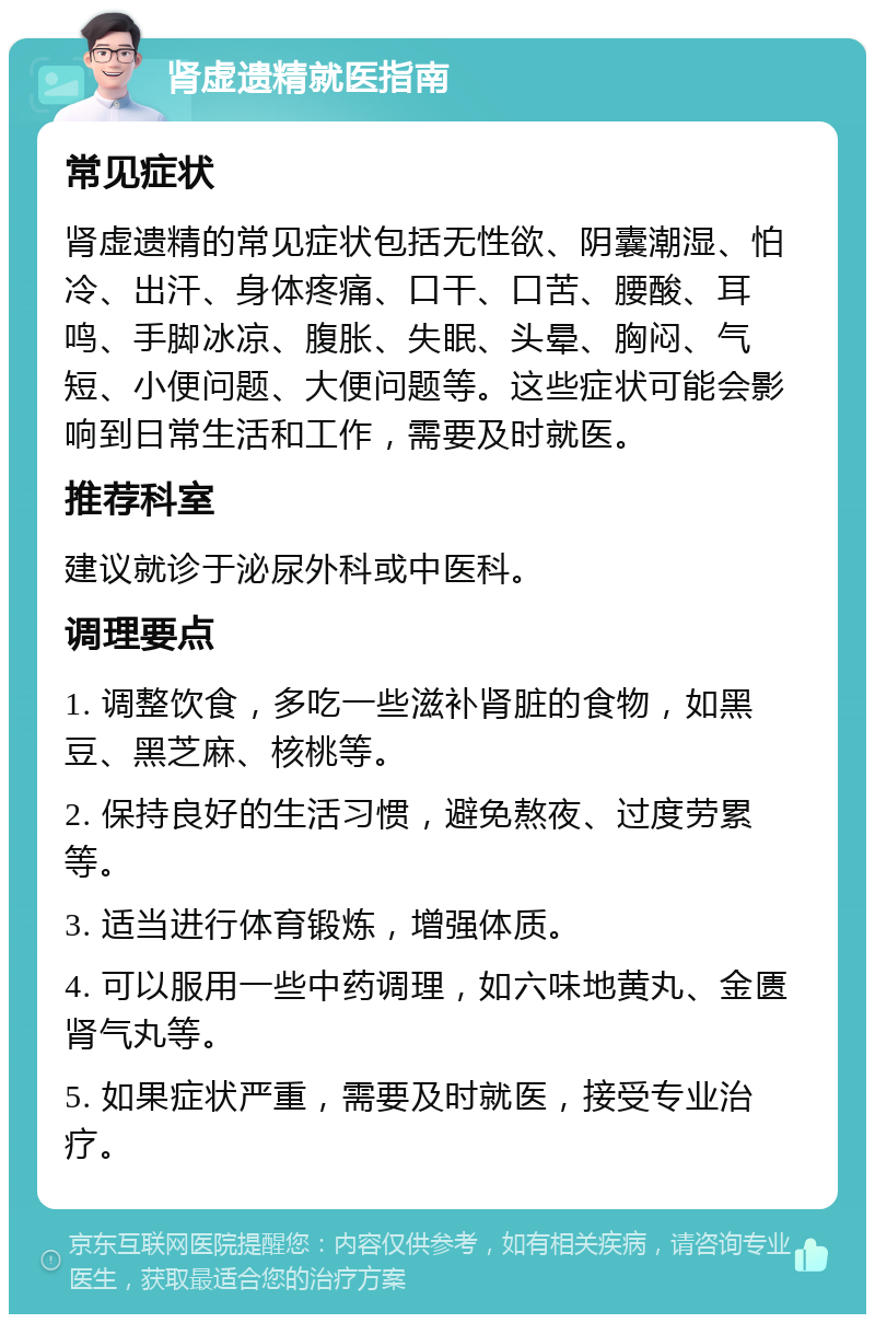 肾虚遗精就医指南 常见症状 肾虚遗精的常见症状包括无性欲、阴囊潮湿、怕冷、出汗、身体疼痛、口干、口苦、腰酸、耳鸣、手脚冰凉、腹胀、失眠、头晕、胸闷、气短、小便问题、大便问题等。这些症状可能会影响到日常生活和工作，需要及时就医。 推荐科室 建议就诊于泌尿外科或中医科。 调理要点 1. 调整饮食，多吃一些滋补肾脏的食物，如黑豆、黑芝麻、核桃等。 2. 保持良好的生活习惯，避免熬夜、过度劳累等。 3. 适当进行体育锻炼，增强体质。 4. 可以服用一些中药调理，如六味地黄丸、金匮肾气丸等。 5. 如果症状严重，需要及时就医，接受专业治疗。