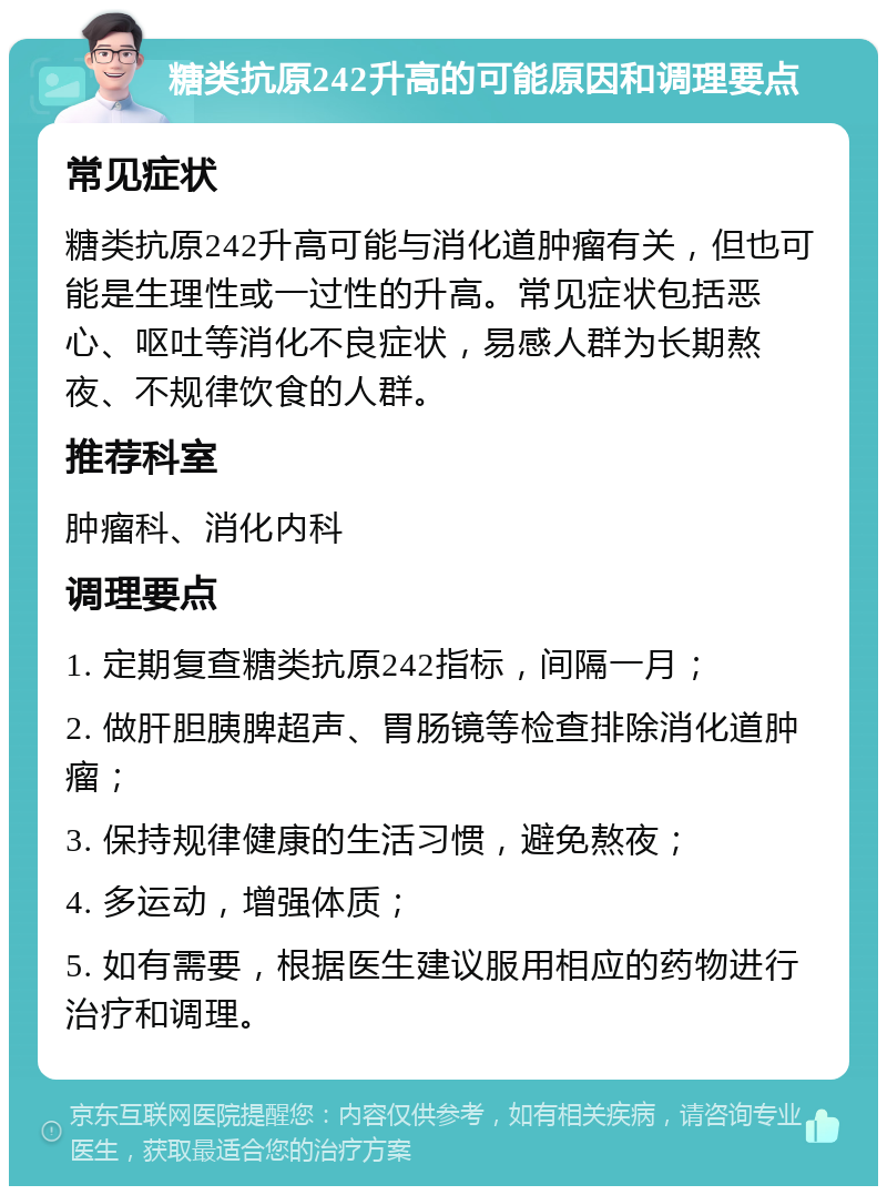 糖类抗原242升高的可能原因和调理要点 常见症状 糖类抗原242升高可能与消化道肿瘤有关，但也可能是生理性或一过性的升高。常见症状包括恶心、呕吐等消化不良症状，易感人群为长期熬夜、不规律饮食的人群。 推荐科室 肿瘤科、消化内科 调理要点 1. 定期复查糖类抗原242指标，间隔一月； 2. 做肝胆胰脾超声、胃肠镜等检查排除消化道肿瘤； 3. 保持规律健康的生活习惯，避免熬夜； 4. 多运动，增强体质； 5. 如有需要，根据医生建议服用相应的药物进行治疗和调理。