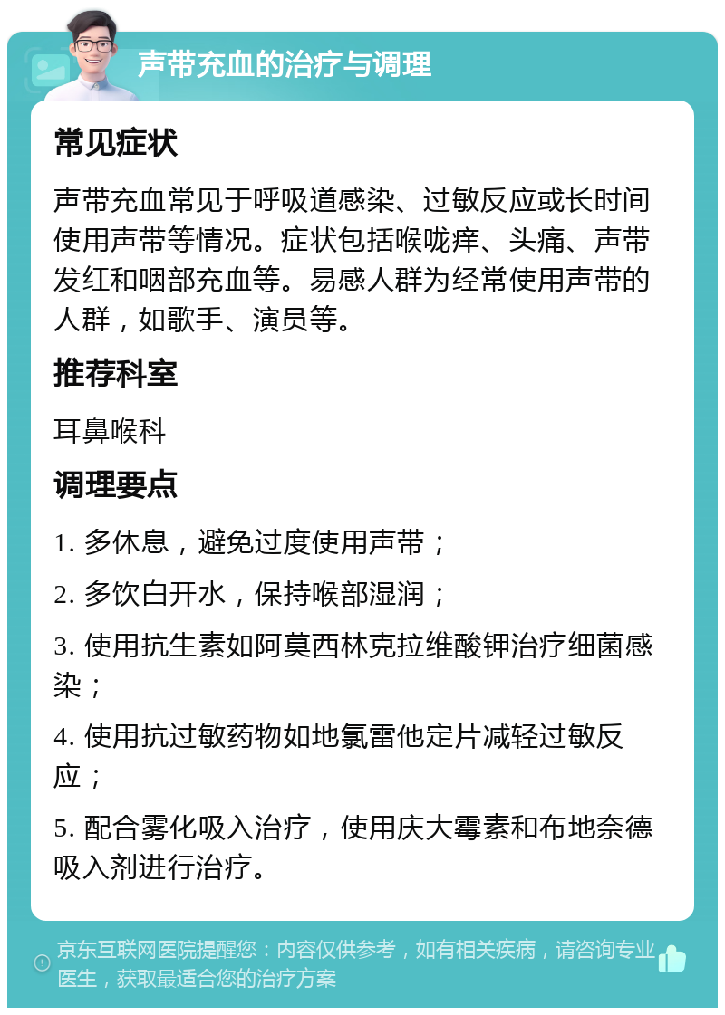 声带充血的治疗与调理 常见症状 声带充血常见于呼吸道感染、过敏反应或长时间使用声带等情况。症状包括喉咙痒、头痛、声带发红和咽部充血等。易感人群为经常使用声带的人群，如歌手、演员等。 推荐科室 耳鼻喉科 调理要点 1. 多休息，避免过度使用声带； 2. 多饮白开水，保持喉部湿润； 3. 使用抗生素如阿莫西林克拉维酸钾治疗细菌感染； 4. 使用抗过敏药物如地氯雷他定片减轻过敏反应； 5. 配合雾化吸入治疗，使用庆大霉素和布地奈德吸入剂进行治疗。