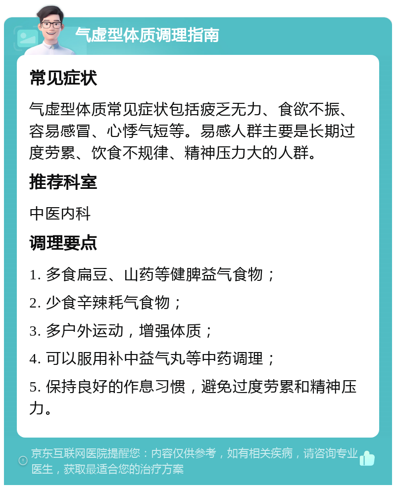 气虚型体质调理指南 常见症状 气虚型体质常见症状包括疲乏无力、食欲不振、容易感冒、心悸气短等。易感人群主要是长期过度劳累、饮食不规律、精神压力大的人群。 推荐科室 中医内科 调理要点 1. 多食扁豆、山药等健脾益气食物； 2. 少食辛辣耗气食物； 3. 多户外运动，增强体质； 4. 可以服用补中益气丸等中药调理； 5. 保持良好的作息习惯，避免过度劳累和精神压力。