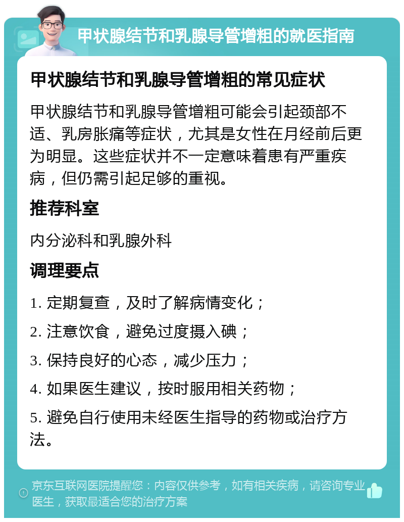 甲状腺结节和乳腺导管增粗的就医指南 甲状腺结节和乳腺导管增粗的常见症状 甲状腺结节和乳腺导管增粗可能会引起颈部不适、乳房胀痛等症状，尤其是女性在月经前后更为明显。这些症状并不一定意味着患有严重疾病，但仍需引起足够的重视。 推荐科室 内分泌科和乳腺外科 调理要点 1. 定期复查，及时了解病情变化； 2. 注意饮食，避免过度摄入碘； 3. 保持良好的心态，减少压力； 4. 如果医生建议，按时服用相关药物； 5. 避免自行使用未经医生指导的药物或治疗方法。