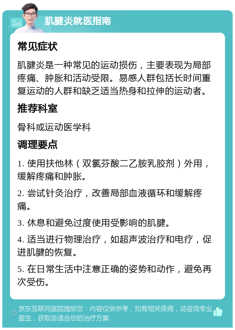 肌腱炎就医指南 常见症状 肌腱炎是一种常见的运动损伤，主要表现为局部疼痛、肿胀和活动受限。易感人群包括长时间重复运动的人群和缺乏适当热身和拉伸的运动者。 推荐科室 骨科或运动医学科 调理要点 1. 使用扶他林（双氯芬酸二乙胺乳胶剂）外用，缓解疼痛和肿胀。 2. 尝试针灸治疗，改善局部血液循环和缓解疼痛。 3. 休息和避免过度使用受影响的肌腱。 4. 适当进行物理治疗，如超声波治疗和电疗，促进肌腱的恢复。 5. 在日常生活中注意正确的姿势和动作，避免再次受伤。