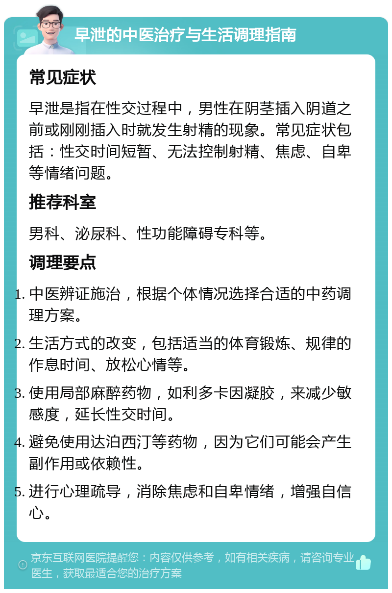 早泄的中医治疗与生活调理指南 常见症状 早泄是指在性交过程中，男性在阴茎插入阴道之前或刚刚插入时就发生射精的现象。常见症状包括：性交时间短暂、无法控制射精、焦虑、自卑等情绪问题。 推荐科室 男科、泌尿科、性功能障碍专科等。 调理要点 中医辨证施治，根据个体情况选择合适的中药调理方案。 生活方式的改变，包括适当的体育锻炼、规律的作息时间、放松心情等。 使用局部麻醉药物，如利多卡因凝胶，来减少敏感度，延长性交时间。 避免使用达泊西汀等药物，因为它们可能会产生副作用或依赖性。 进行心理疏导，消除焦虑和自卑情绪，增强自信心。