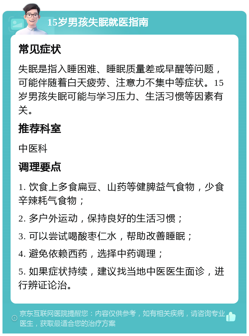 15岁男孩失眠就医指南 常见症状 失眠是指入睡困难、睡眠质量差或早醒等问题，可能伴随着白天疲劳、注意力不集中等症状。15岁男孩失眠可能与学习压力、生活习惯等因素有关。 推荐科室 中医科 调理要点 1. 饮食上多食扁豆、山药等健脾益气食物，少食辛辣耗气食物； 2. 多户外运动，保持良好的生活习惯； 3. 可以尝试喝酸枣仁水，帮助改善睡眠； 4. 避免依赖西药，选择中药调理； 5. 如果症状持续，建议找当地中医医生面诊，进行辨证论治。