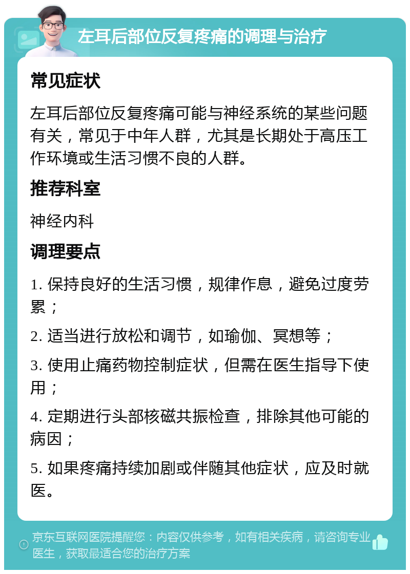 左耳后部位反复疼痛的调理与治疗 常见症状 左耳后部位反复疼痛可能与神经系统的某些问题有关，常见于中年人群，尤其是长期处于高压工作环境或生活习惯不良的人群。 推荐科室 神经内科 调理要点 1. 保持良好的生活习惯，规律作息，避免过度劳累； 2. 适当进行放松和调节，如瑜伽、冥想等； 3. 使用止痛药物控制症状，但需在医生指导下使用； 4. 定期进行头部核磁共振检查，排除其他可能的病因； 5. 如果疼痛持续加剧或伴随其他症状，应及时就医。