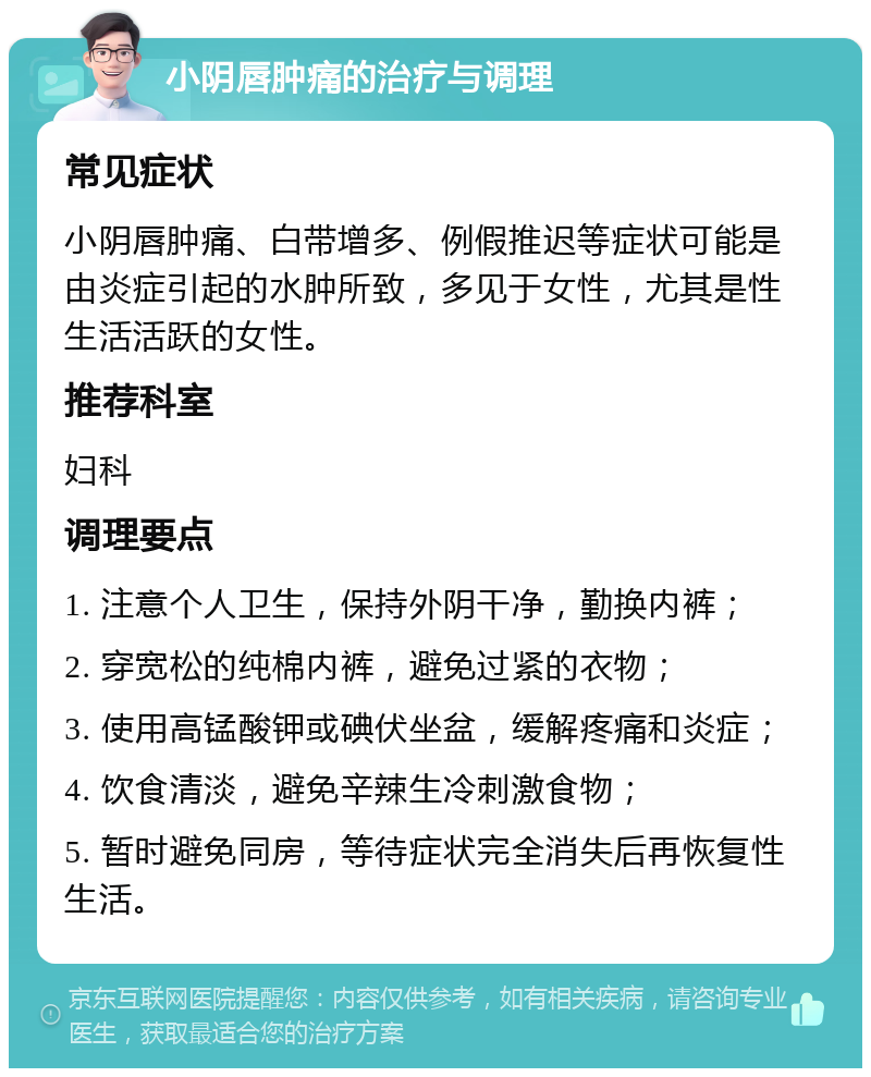 小阴唇肿痛的治疗与调理 常见症状 小阴唇肿痛、白带增多、例假推迟等症状可能是由炎症引起的水肿所致，多见于女性，尤其是性生活活跃的女性。 推荐科室 妇科 调理要点 1. 注意个人卫生，保持外阴干净，勤换内裤； 2. 穿宽松的纯棉内裤，避免过紧的衣物； 3. 使用高锰酸钾或碘伏坐盆，缓解疼痛和炎症； 4. 饮食清淡，避免辛辣生冷刺激食物； 5. 暂时避免同房，等待症状完全消失后再恢复性生活。