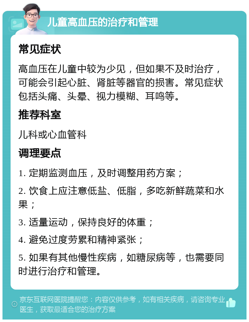 儿童高血压的治疗和管理 常见症状 高血压在儿童中较为少见，但如果不及时治疗，可能会引起心脏、肾脏等器官的损害。常见症状包括头痛、头晕、视力模糊、耳鸣等。 推荐科室 儿科或心血管科 调理要点 1. 定期监测血压，及时调整用药方案； 2. 饮食上应注意低盐、低脂，多吃新鲜蔬菜和水果； 3. 适量运动，保持良好的体重； 4. 避免过度劳累和精神紧张； 5. 如果有其他慢性疾病，如糖尿病等，也需要同时进行治疗和管理。