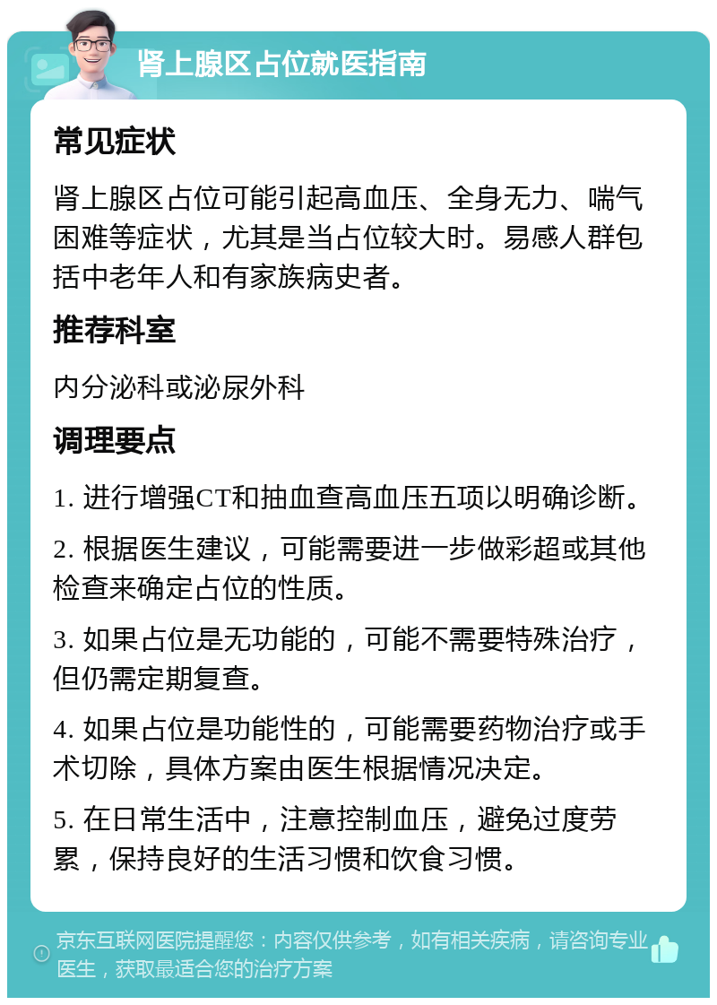 肾上腺区占位就医指南 常见症状 肾上腺区占位可能引起高血压、全身无力、喘气困难等症状，尤其是当占位较大时。易感人群包括中老年人和有家族病史者。 推荐科室 内分泌科或泌尿外科 调理要点 1. 进行增强CT和抽血查高血压五项以明确诊断。 2. 根据医生建议，可能需要进一步做彩超或其他检查来确定占位的性质。 3. 如果占位是无功能的，可能不需要特殊治疗，但仍需定期复查。 4. 如果占位是功能性的，可能需要药物治疗或手术切除，具体方案由医生根据情况决定。 5. 在日常生活中，注意控制血压，避免过度劳累，保持良好的生活习惯和饮食习惯。