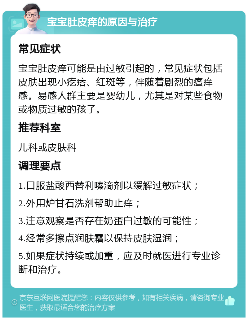 宝宝肚皮痒的原因与治疗 常见症状 宝宝肚皮痒可能是由过敏引起的，常见症状包括皮肤出现小疙瘩、红斑等，伴随着剧烈的瘙痒感。易感人群主要是婴幼儿，尤其是对某些食物或物质过敏的孩子。 推荐科室 儿科或皮肤科 调理要点 1.口服盐酸西替利嗪滴剂以缓解过敏症状； 2.外用炉甘石洗剂帮助止痒； 3.注意观察是否存在奶蛋白过敏的可能性； 4.经常多擦点润肤霜以保持皮肤湿润； 5.如果症状持续或加重，应及时就医进行专业诊断和治疗。