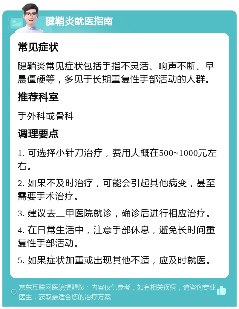 腱鞘炎就医指南 常见症状 腱鞘炎常见症状包括手指不灵活、响声不断、早晨僵硬等，多见于长期重复性手部活动的人群。 推荐科室 手外科或骨科 调理要点 1. 可选择小针刀治疗，费用大概在500~1000元左右。 2. 如果不及时治疗，可能会引起其他病变，甚至需要手术治疗。 3. 建议去三甲医院就诊，确诊后进行相应治疗。 4. 在日常生活中，注意手部休息，避免长时间重复性手部活动。 5. 如果症状加重或出现其他不适，应及时就医。