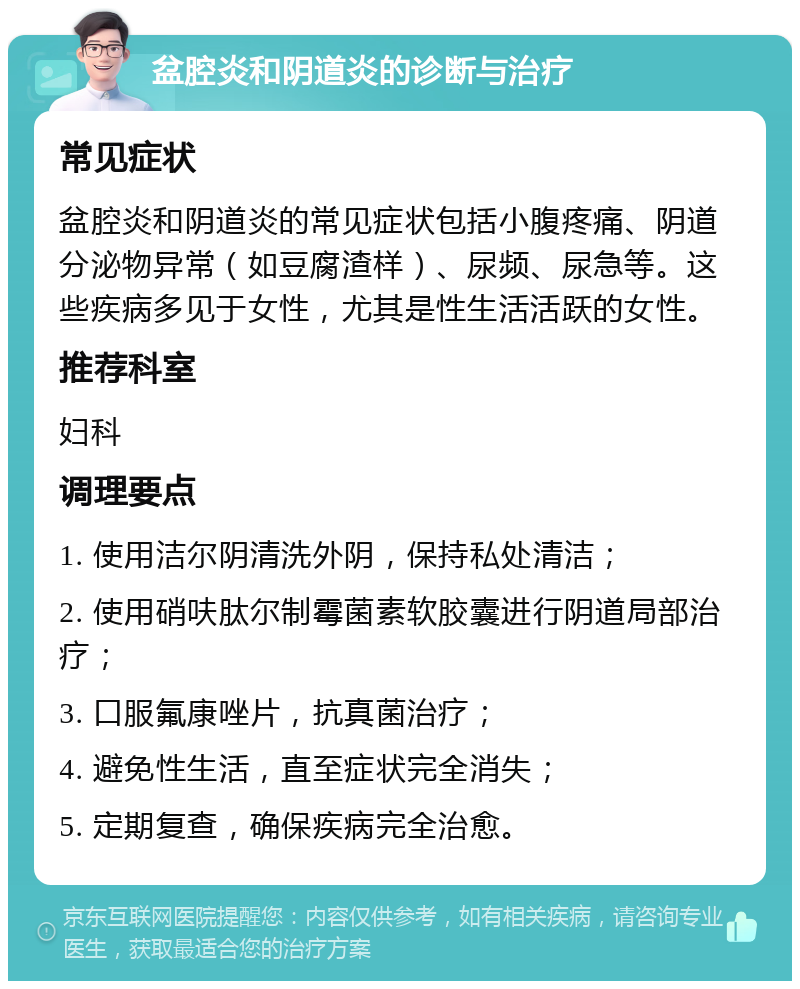 盆腔炎和阴道炎的诊断与治疗 常见症状 盆腔炎和阴道炎的常见症状包括小腹疼痛、阴道分泌物异常（如豆腐渣样）、尿频、尿急等。这些疾病多见于女性，尤其是性生活活跃的女性。 推荐科室 妇科 调理要点 1. 使用洁尔阴清洗外阴，保持私处清洁； 2. 使用硝呋肽尔制霉菌素软胶囊进行阴道局部治疗； 3. 口服氟康唑片，抗真菌治疗； 4. 避免性生活，直至症状完全消失； 5. 定期复查，确保疾病完全治愈。