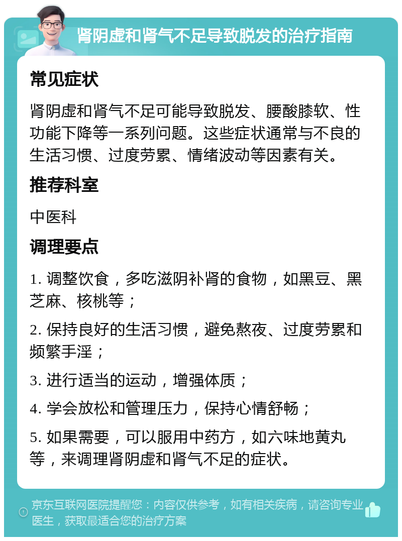 肾阴虚和肾气不足导致脱发的治疗指南 常见症状 肾阴虚和肾气不足可能导致脱发、腰酸膝软、性功能下降等一系列问题。这些症状通常与不良的生活习惯、过度劳累、情绪波动等因素有关。 推荐科室 中医科 调理要点 1. 调整饮食，多吃滋阴补肾的食物，如黑豆、黑芝麻、核桃等； 2. 保持良好的生活习惯，避免熬夜、过度劳累和频繁手淫； 3. 进行适当的运动，增强体质； 4. 学会放松和管理压力，保持心情舒畅； 5. 如果需要，可以服用中药方，如六味地黄丸等，来调理肾阴虚和肾气不足的症状。