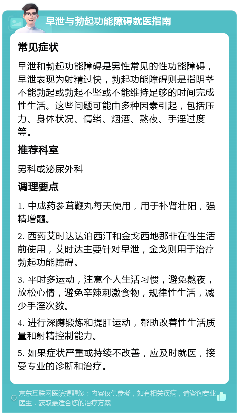 早泄与勃起功能障碍就医指南 常见症状 早泄和勃起功能障碍是男性常见的性功能障碍，早泄表现为射精过快，勃起功能障碍则是指阴茎不能勃起或勃起不坚或不能维持足够的时间完成性生活。这些问题可能由多种因素引起，包括压力、身体状况、情绪、烟酒、熬夜、手淫过度等。 推荐科室 男科或泌尿外科 调理要点 1. 中成药参茸鞭丸每天使用，用于补肾壮阳，强精增髓。 2. 西药艾时达达泊西汀和金戈西地那非在性生活前使用，艾时达主要针对早泄，金戈则用于治疗勃起功能障碍。 3. 平时多运动，注意个人生活习惯，避免熬夜，放松心情，避免辛辣刺激食物，规律性生活，减少手淫次数。 4. 进行深蹲锻炼和提肛运动，帮助改善性生活质量和射精控制能力。 5. 如果症状严重或持续不改善，应及时就医，接受专业的诊断和治疗。