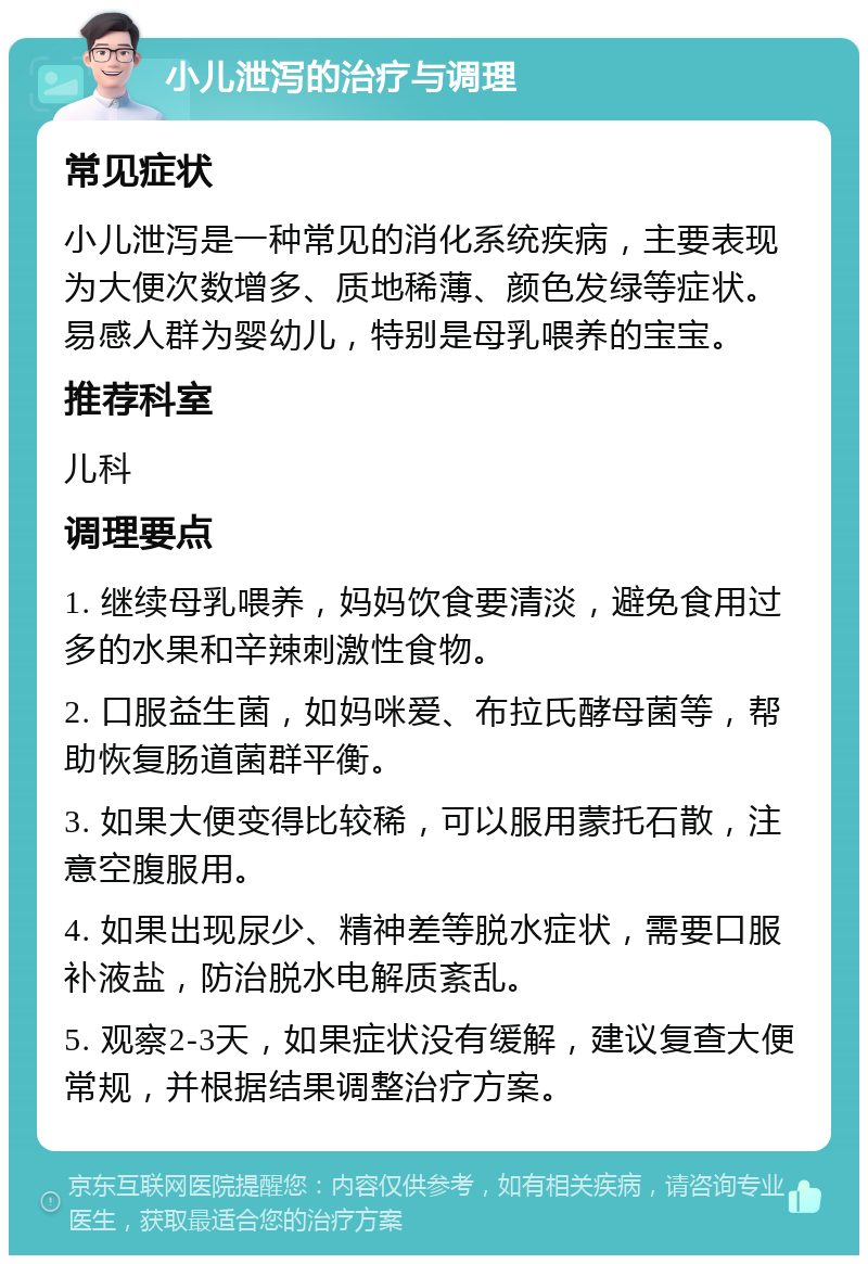 小儿泄泻的治疗与调理 常见症状 小儿泄泻是一种常见的消化系统疾病，主要表现为大便次数增多、质地稀薄、颜色发绿等症状。易感人群为婴幼儿，特别是母乳喂养的宝宝。 推荐科室 儿科 调理要点 1. 继续母乳喂养，妈妈饮食要清淡，避免食用过多的水果和辛辣刺激性食物。 2. 口服益生菌，如妈咪爱、布拉氏酵母菌等，帮助恢复肠道菌群平衡。 3. 如果大便变得比较稀，可以服用蒙托石散，注意空腹服用。 4. 如果出现尿少、精神差等脱水症状，需要口服补液盐，防治脱水电解质紊乱。 5. 观察2-3天，如果症状没有缓解，建议复查大便常规，并根据结果调整治疗方案。