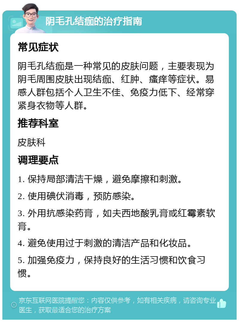 阴毛孔结痂的治疗指南 常见症状 阴毛孔结痂是一种常见的皮肤问题，主要表现为阴毛周围皮肤出现结痂、红肿、瘙痒等症状。易感人群包括个人卫生不佳、免疫力低下、经常穿紧身衣物等人群。 推荐科室 皮肤科 调理要点 1. 保持局部清洁干燥，避免摩擦和刺激。 2. 使用碘伏消毒，预防感染。 3. 外用抗感染药膏，如夫西地酸乳膏或红霉素软膏。 4. 避免使用过于刺激的清洁产品和化妆品。 5. 加强免疫力，保持良好的生活习惯和饮食习惯。