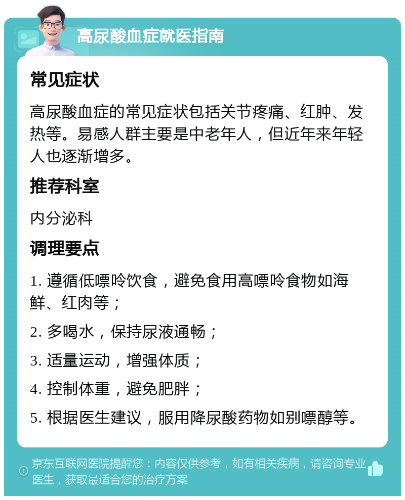 高尿酸血症就医指南 常见症状 高尿酸血症的常见症状包括关节疼痛、红肿、发热等。易感人群主要是中老年人，但近年来年轻人也逐渐增多。 推荐科室 内分泌科 调理要点 1. 遵循低嘌呤饮食，避免食用高嘌呤食物如海鲜、红肉等； 2. 多喝水，保持尿液通畅； 3. 适量运动，增强体质； 4. 控制体重，避免肥胖； 5. 根据医生建议，服用降尿酸药物如别嘌醇等。