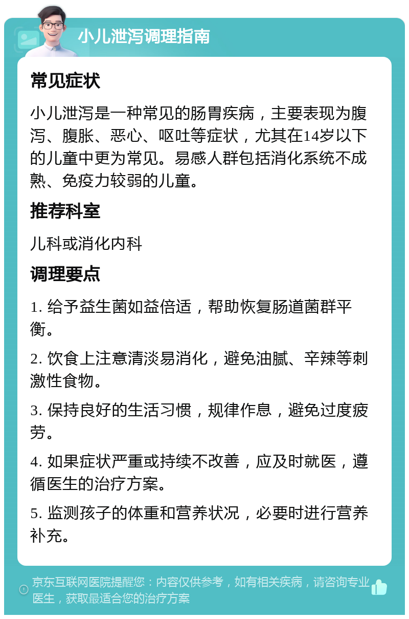 小儿泄泻调理指南 常见症状 小儿泄泻是一种常见的肠胃疾病，主要表现为腹泻、腹胀、恶心、呕吐等症状，尤其在14岁以下的儿童中更为常见。易感人群包括消化系统不成熟、免疫力较弱的儿童。 推荐科室 儿科或消化内科 调理要点 1. 给予益生菌如益倍适，帮助恢复肠道菌群平衡。 2. 饮食上注意清淡易消化，避免油腻、辛辣等刺激性食物。 3. 保持良好的生活习惯，规律作息，避免过度疲劳。 4. 如果症状严重或持续不改善，应及时就医，遵循医生的治疗方案。 5. 监测孩子的体重和营养状况，必要时进行营养补充。