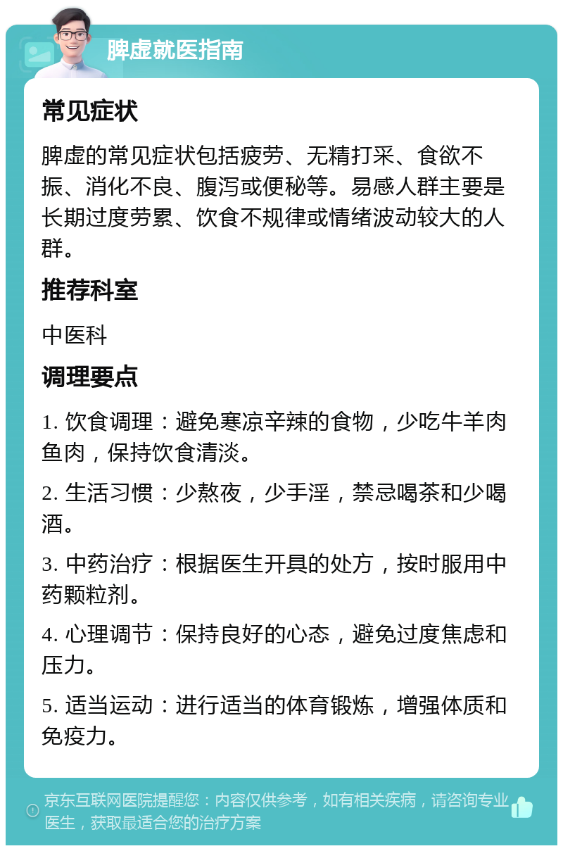 脾虚就医指南 常见症状 脾虚的常见症状包括疲劳、无精打采、食欲不振、消化不良、腹泻或便秘等。易感人群主要是长期过度劳累、饮食不规律或情绪波动较大的人群。 推荐科室 中医科 调理要点 1. 饮食调理：避免寒凉辛辣的食物，少吃牛羊肉鱼肉，保持饮食清淡。 2. 生活习惯：少熬夜，少手淫，禁忌喝茶和少喝酒。 3. 中药治疗：根据医生开具的处方，按时服用中药颗粒剂。 4. 心理调节：保持良好的心态，避免过度焦虑和压力。 5. 适当运动：进行适当的体育锻炼，增强体质和免疫力。