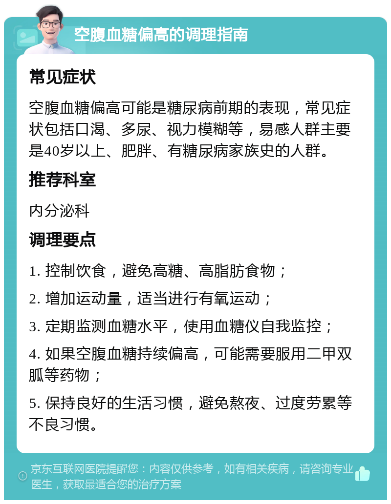 空腹血糖偏高的调理指南 常见症状 空腹血糖偏高可能是糖尿病前期的表现，常见症状包括口渴、多尿、视力模糊等，易感人群主要是40岁以上、肥胖、有糖尿病家族史的人群。 推荐科室 内分泌科 调理要点 1. 控制饮食，避免高糖、高脂肪食物； 2. 增加运动量，适当进行有氧运动； 3. 定期监测血糖水平，使用血糖仪自我监控； 4. 如果空腹血糖持续偏高，可能需要服用二甲双胍等药物； 5. 保持良好的生活习惯，避免熬夜、过度劳累等不良习惯。