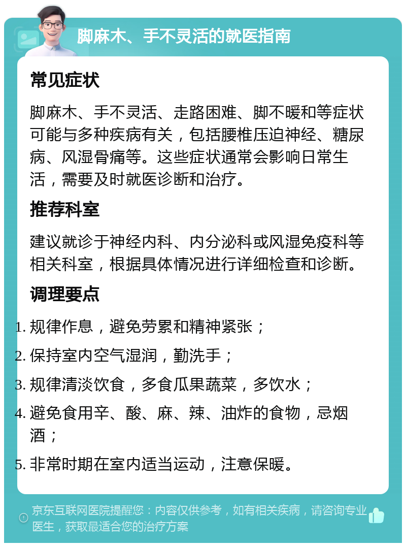 脚麻木、手不灵活的就医指南 常见症状 脚麻木、手不灵活、走路困难、脚不暖和等症状可能与多种疾病有关，包括腰椎压迫神经、糖尿病、风湿骨痛等。这些症状通常会影响日常生活，需要及时就医诊断和治疗。 推荐科室 建议就诊于神经内科、内分泌科或风湿免疫科等相关科室，根据具体情况进行详细检查和诊断。 调理要点 规律作息，避免劳累和精神紧张； 保持室内空气湿润，勤洗手； 规律清淡饮食，多食瓜果蔬菜，多饮水； 避免食用辛、酸、麻、辣、油炸的食物，忌烟酒； 非常时期在室内适当运动，注意保暖。