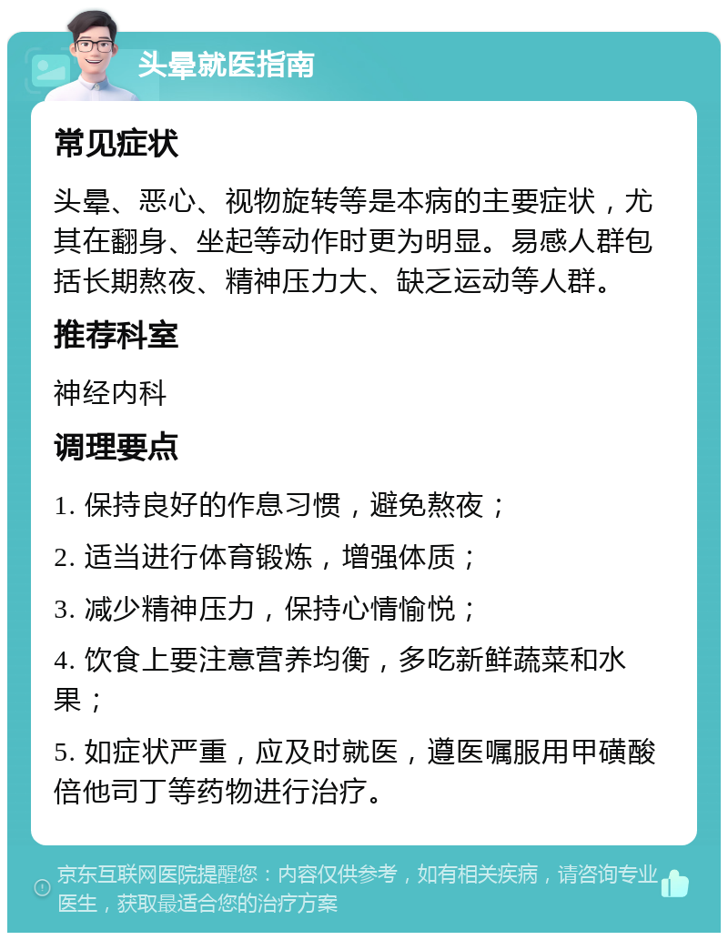 头晕就医指南 常见症状 头晕、恶心、视物旋转等是本病的主要症状，尤其在翻身、坐起等动作时更为明显。易感人群包括长期熬夜、精神压力大、缺乏运动等人群。 推荐科室 神经内科 调理要点 1. 保持良好的作息习惯，避免熬夜； 2. 适当进行体育锻炼，增强体质； 3. 减少精神压力，保持心情愉悦； 4. 饮食上要注意营养均衡，多吃新鲜蔬菜和水果； 5. 如症状严重，应及时就医，遵医嘱服用甲磺酸倍他司丁等药物进行治疗。