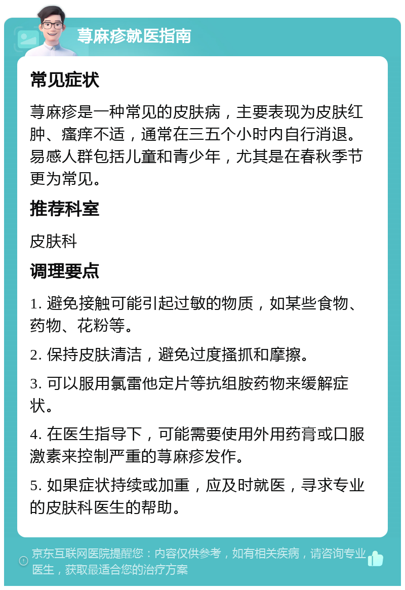 荨麻疹就医指南 常见症状 荨麻疹是一种常见的皮肤病，主要表现为皮肤红肿、瘙痒不适，通常在三五个小时内自行消退。易感人群包括儿童和青少年，尤其是在春秋季节更为常见。 推荐科室 皮肤科 调理要点 1. 避免接触可能引起过敏的物质，如某些食物、药物、花粉等。 2. 保持皮肤清洁，避免过度搔抓和摩擦。 3. 可以服用氯雷他定片等抗组胺药物来缓解症状。 4. 在医生指导下，可能需要使用外用药膏或口服激素来控制严重的荨麻疹发作。 5. 如果症状持续或加重，应及时就医，寻求专业的皮肤科医生的帮助。