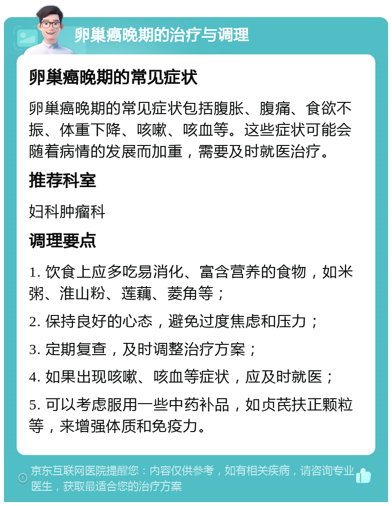 卵巢癌晚期的治疗与调理 卵巢癌晚期的常见症状 卵巢癌晚期的常见症状包括腹胀、腹痛、食欲不振、体重下降、咳嗽、咳血等。这些症状可能会随着病情的发展而加重，需要及时就医治疗。 推荐科室 妇科肿瘤科 调理要点 1. 饮食上应多吃易消化、富含营养的食物，如米粥、淮山粉、莲藕、菱角等； 2. 保持良好的心态，避免过度焦虑和压力； 3. 定期复查，及时调整治疗方案； 4. 如果出现咳嗽、咳血等症状，应及时就医； 5. 可以考虑服用一些中药补品，如贞芪扶正颗粒等，来增强体质和免疫力。