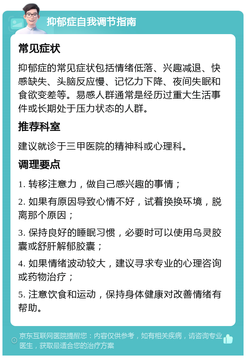 抑郁症自我调节指南 常见症状 抑郁症的常见症状包括情绪低落、兴趣减退、快感缺失、头脑反应慢、记忆力下降、夜间失眠和食欲变差等。易感人群通常是经历过重大生活事件或长期处于压力状态的人群。 推荐科室 建议就诊于三甲医院的精神科或心理科。 调理要点 1. 转移注意力，做自己感兴趣的事情； 2. 如果有原因导致心情不好，试着换换环境，脱离那个原因； 3. 保持良好的睡眠习惯，必要时可以使用乌灵胶囊或舒肝解郁胶囊； 4. 如果情绪波动较大，建议寻求专业的心理咨询或药物治疗； 5. 注意饮食和运动，保持身体健康对改善情绪有帮助。