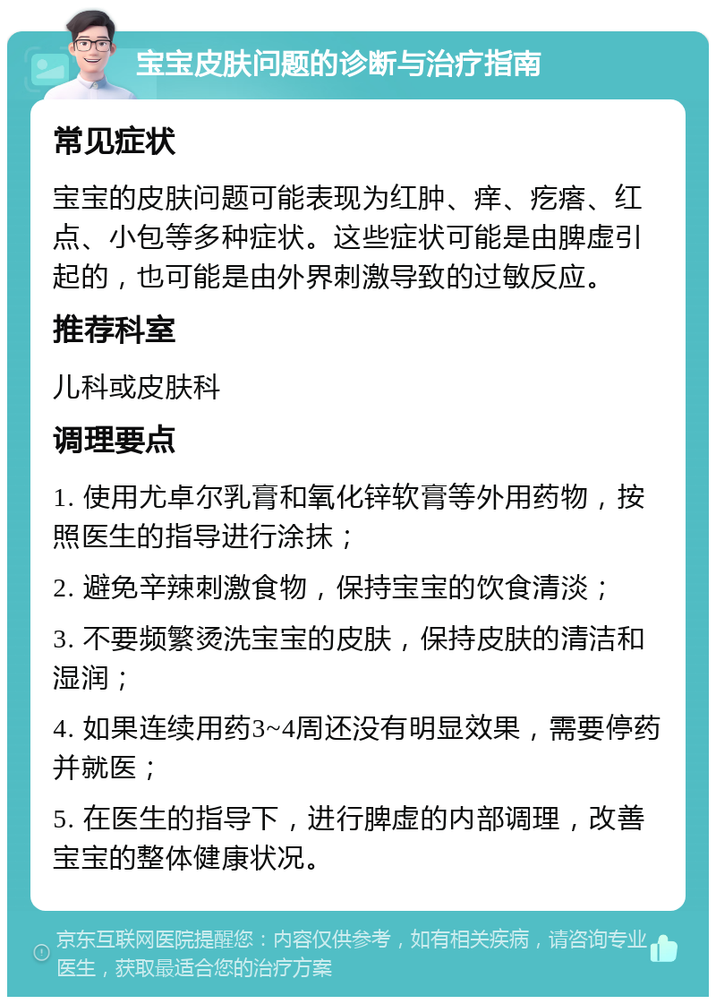 宝宝皮肤问题的诊断与治疗指南 常见症状 宝宝的皮肤问题可能表现为红肿、痒、疙瘩、红点、小包等多种症状。这些症状可能是由脾虚引起的，也可能是由外界刺激导致的过敏反应。 推荐科室 儿科或皮肤科 调理要点 1. 使用尤卓尔乳膏和氧化锌软膏等外用药物，按照医生的指导进行涂抹； 2. 避免辛辣刺激食物，保持宝宝的饮食清淡； 3. 不要频繁烫洗宝宝的皮肤，保持皮肤的清洁和湿润； 4. 如果连续用药3~4周还没有明显效果，需要停药并就医； 5. 在医生的指导下，进行脾虚的内部调理，改善宝宝的整体健康状况。