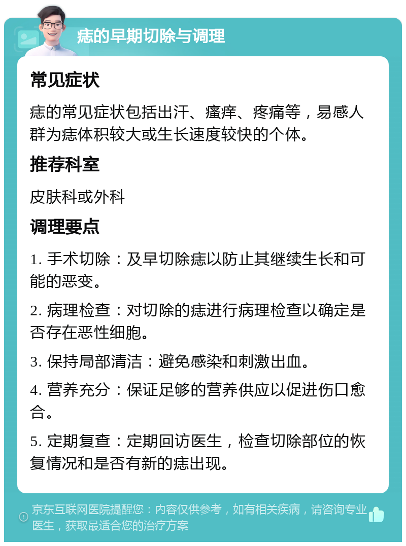 痣的早期切除与调理 常见症状 痣的常见症状包括出汗、瘙痒、疼痛等，易感人群为痣体积较大或生长速度较快的个体。 推荐科室 皮肤科或外科 调理要点 1. 手术切除：及早切除痣以防止其继续生长和可能的恶变。 2. 病理检查：对切除的痣进行病理检查以确定是否存在恶性细胞。 3. 保持局部清洁：避免感染和刺激出血。 4. 营养充分：保证足够的营养供应以促进伤口愈合。 5. 定期复查：定期回访医生，检查切除部位的恢复情况和是否有新的痣出现。