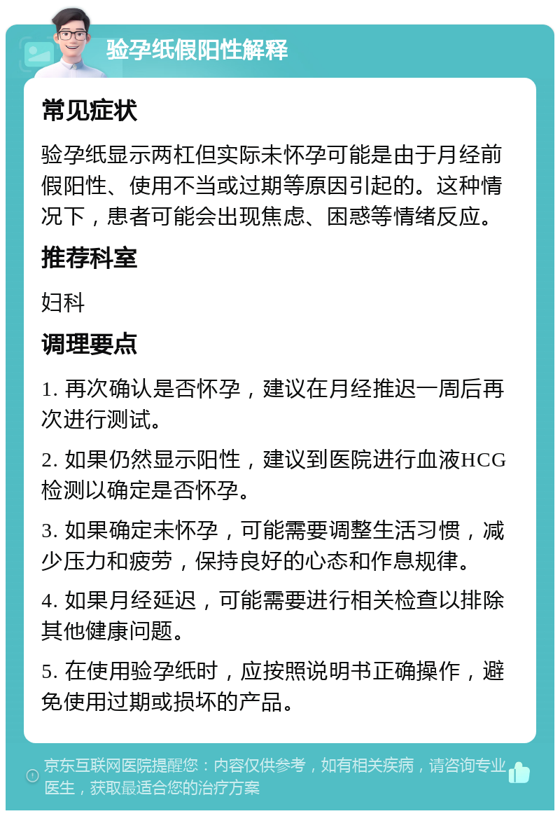 验孕纸假阳性解释 常见症状 验孕纸显示两杠但实际未怀孕可能是由于月经前假阳性、使用不当或过期等原因引起的。这种情况下，患者可能会出现焦虑、困惑等情绪反应。 推荐科室 妇科 调理要点 1. 再次确认是否怀孕，建议在月经推迟一周后再次进行测试。 2. 如果仍然显示阳性，建议到医院进行血液HCG检测以确定是否怀孕。 3. 如果确定未怀孕，可能需要调整生活习惯，减少压力和疲劳，保持良好的心态和作息规律。 4. 如果月经延迟，可能需要进行相关检查以排除其他健康问题。 5. 在使用验孕纸时，应按照说明书正确操作，避免使用过期或损坏的产品。