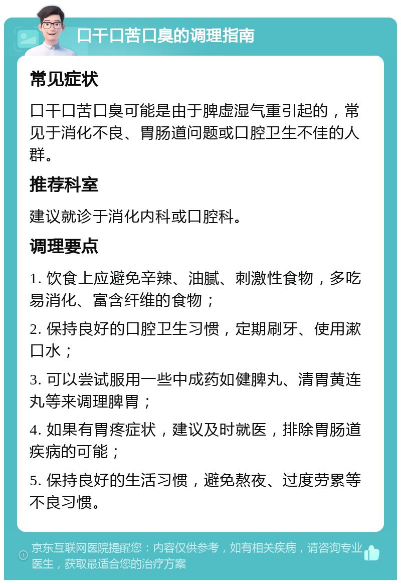 口干口苦口臭的调理指南 常见症状 口干口苦口臭可能是由于脾虚湿气重引起的，常见于消化不良、胃肠道问题或口腔卫生不佳的人群。 推荐科室 建议就诊于消化内科或口腔科。 调理要点 1. 饮食上应避免辛辣、油腻、刺激性食物，多吃易消化、富含纤维的食物； 2. 保持良好的口腔卫生习惯，定期刷牙、使用漱口水； 3. 可以尝试服用一些中成药如健脾丸、清胃黄连丸等来调理脾胃； 4. 如果有胃疼症状，建议及时就医，排除胃肠道疾病的可能； 5. 保持良好的生活习惯，避免熬夜、过度劳累等不良习惯。