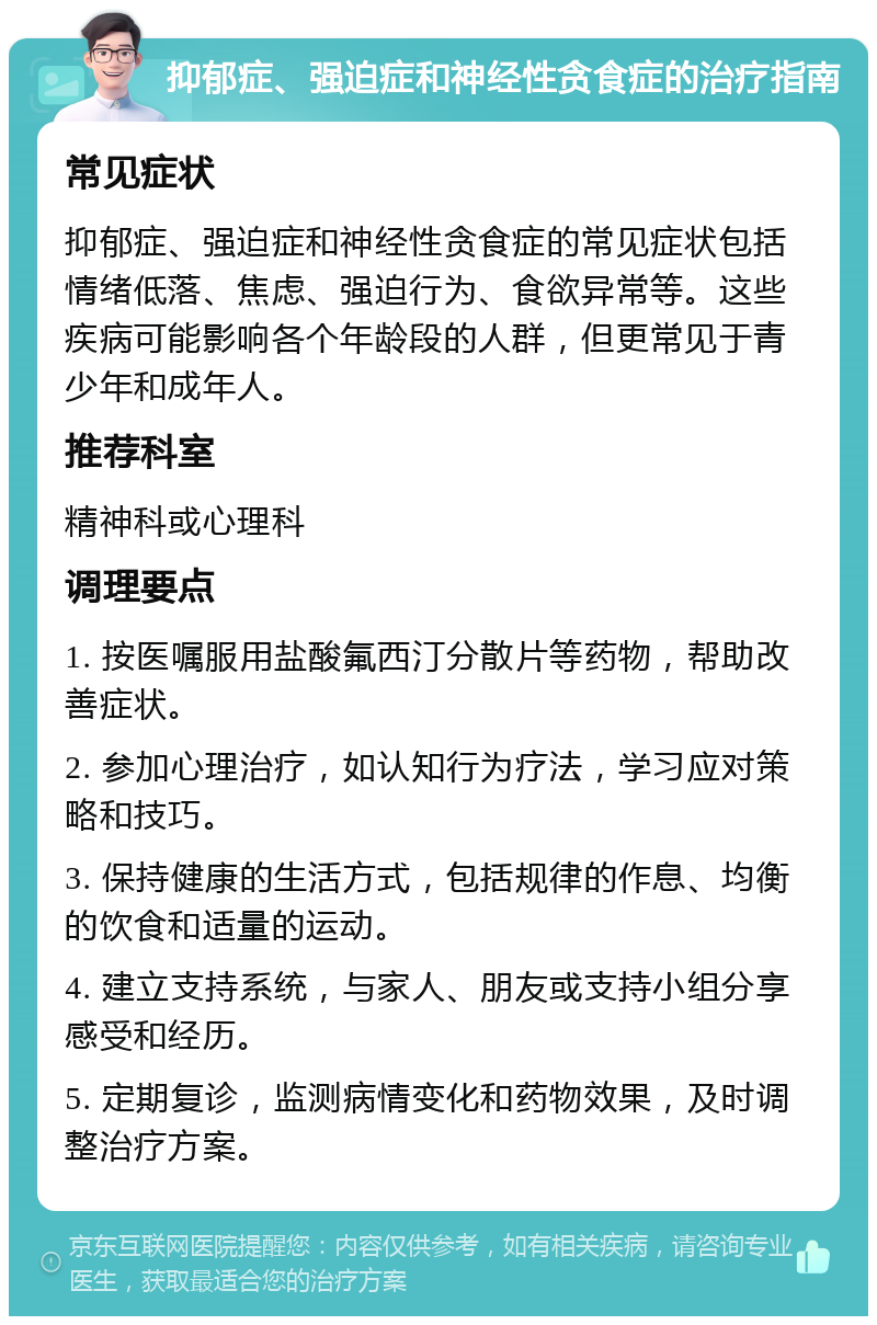 抑郁症、强迫症和神经性贪食症的治疗指南 常见症状 抑郁症、强迫症和神经性贪食症的常见症状包括情绪低落、焦虑、强迫行为、食欲异常等。这些疾病可能影响各个年龄段的人群，但更常见于青少年和成年人。 推荐科室 精神科或心理科 调理要点 1. 按医嘱服用盐酸氟西汀分散片等药物，帮助改善症状。 2. 参加心理治疗，如认知行为疗法，学习应对策略和技巧。 3. 保持健康的生活方式，包括规律的作息、均衡的饮食和适量的运动。 4. 建立支持系统，与家人、朋友或支持小组分享感受和经历。 5. 定期复诊，监测病情变化和药物效果，及时调整治疗方案。