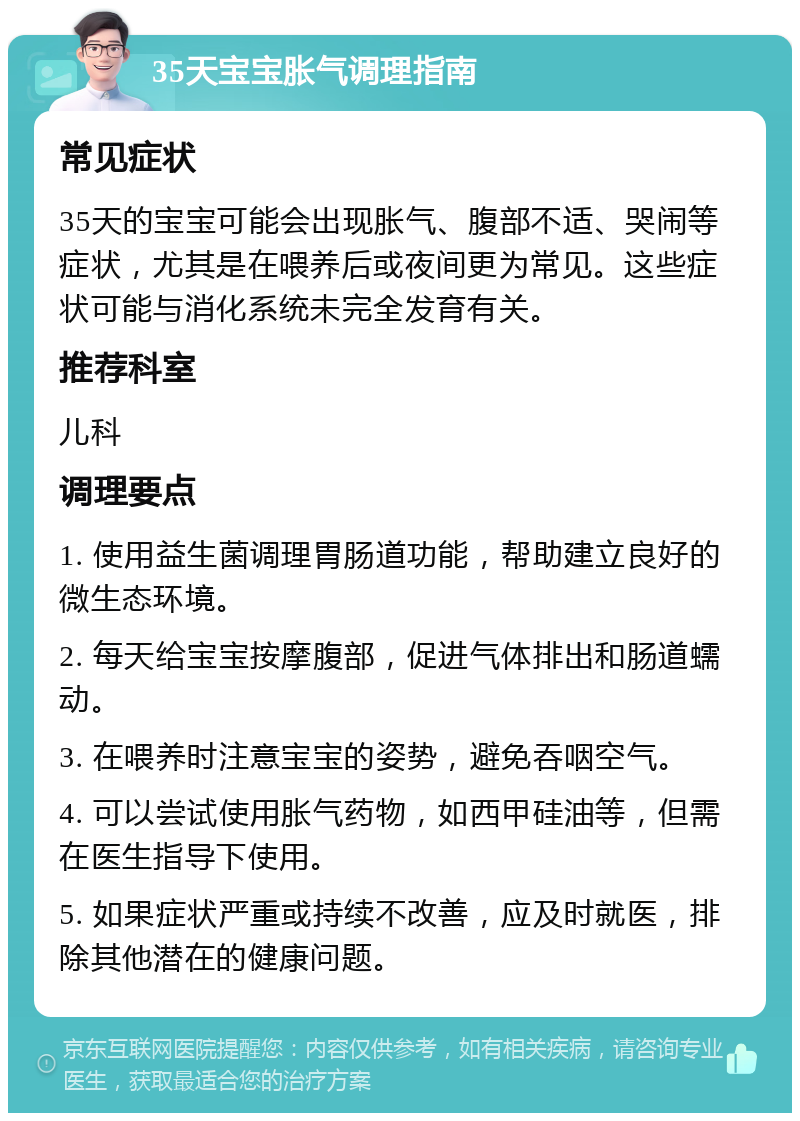 35天宝宝胀气调理指南 常见症状 35天的宝宝可能会出现胀气、腹部不适、哭闹等症状，尤其是在喂养后或夜间更为常见。这些症状可能与消化系统未完全发育有关。 推荐科室 儿科 调理要点 1. 使用益生菌调理胃肠道功能，帮助建立良好的微生态环境。 2. 每天给宝宝按摩腹部，促进气体排出和肠道蠕动。 3. 在喂养时注意宝宝的姿势，避免吞咽空气。 4. 可以尝试使用胀气药物，如西甲硅油等，但需在医生指导下使用。 5. 如果症状严重或持续不改善，应及时就医，排除其他潜在的健康问题。