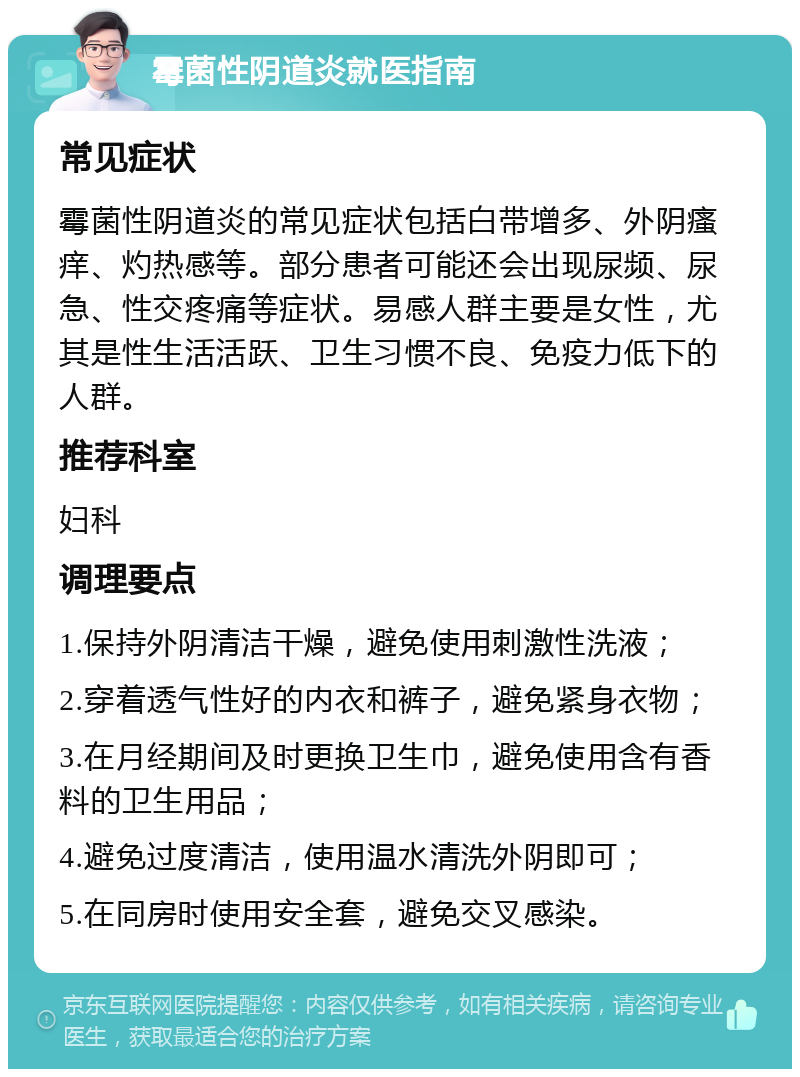 霉菌性阴道炎就医指南 常见症状 霉菌性阴道炎的常见症状包括白带增多、外阴瘙痒、灼热感等。部分患者可能还会出现尿频、尿急、性交疼痛等症状。易感人群主要是女性，尤其是性生活活跃、卫生习惯不良、免疫力低下的人群。 推荐科室 妇科 调理要点 1.保持外阴清洁干燥，避免使用刺激性洗液； 2.穿着透气性好的内衣和裤子，避免紧身衣物； 3.在月经期间及时更换卫生巾，避免使用含有香料的卫生用品； 4.避免过度清洁，使用温水清洗外阴即可； 5.在同房时使用安全套，避免交叉感染。