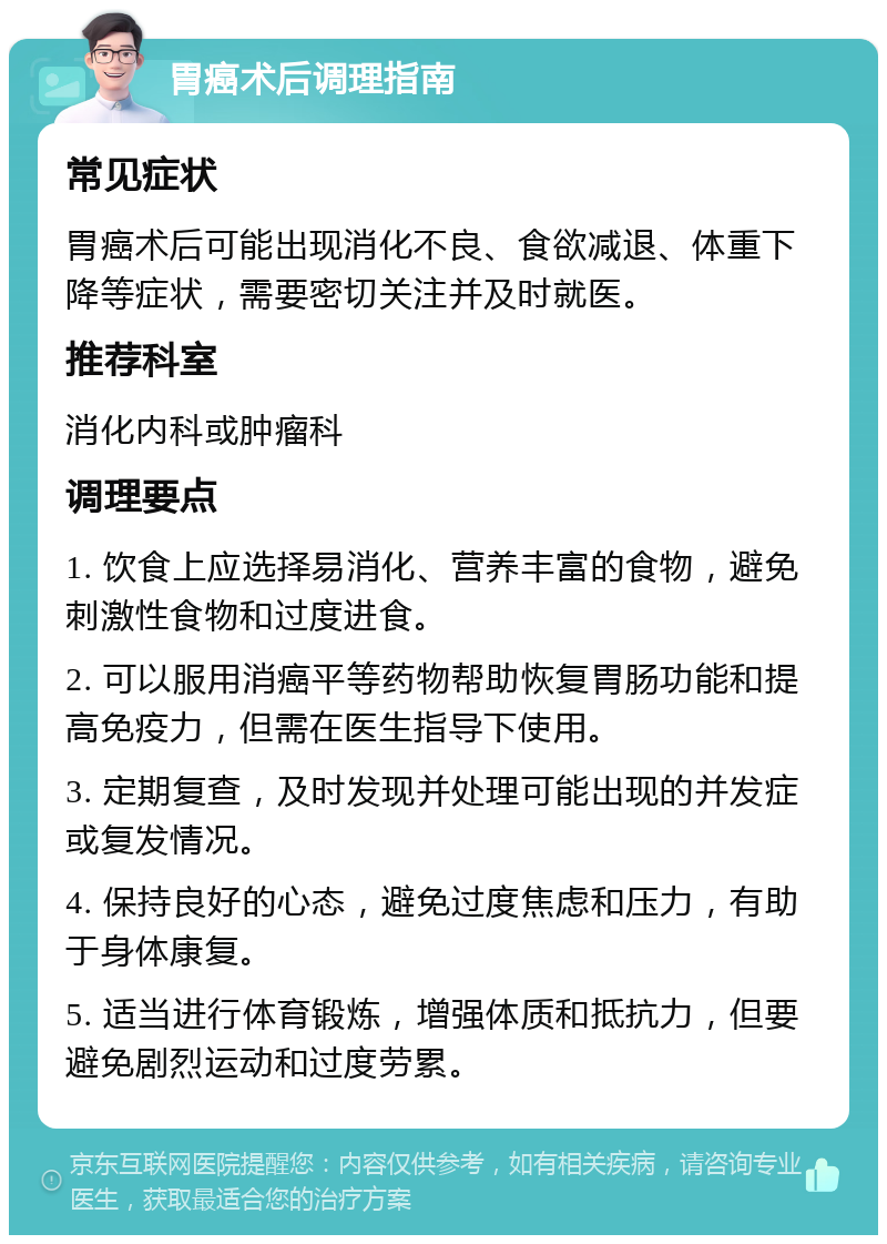 胃癌术后调理指南 常见症状 胃癌术后可能出现消化不良、食欲减退、体重下降等症状，需要密切关注并及时就医。 推荐科室 消化内科或肿瘤科 调理要点 1. 饮食上应选择易消化、营养丰富的食物，避免刺激性食物和过度进食。 2. 可以服用消癌平等药物帮助恢复胃肠功能和提高免疫力，但需在医生指导下使用。 3. 定期复查，及时发现并处理可能出现的并发症或复发情况。 4. 保持良好的心态，避免过度焦虑和压力，有助于身体康复。 5. 适当进行体育锻炼，增强体质和抵抗力，但要避免剧烈运动和过度劳累。