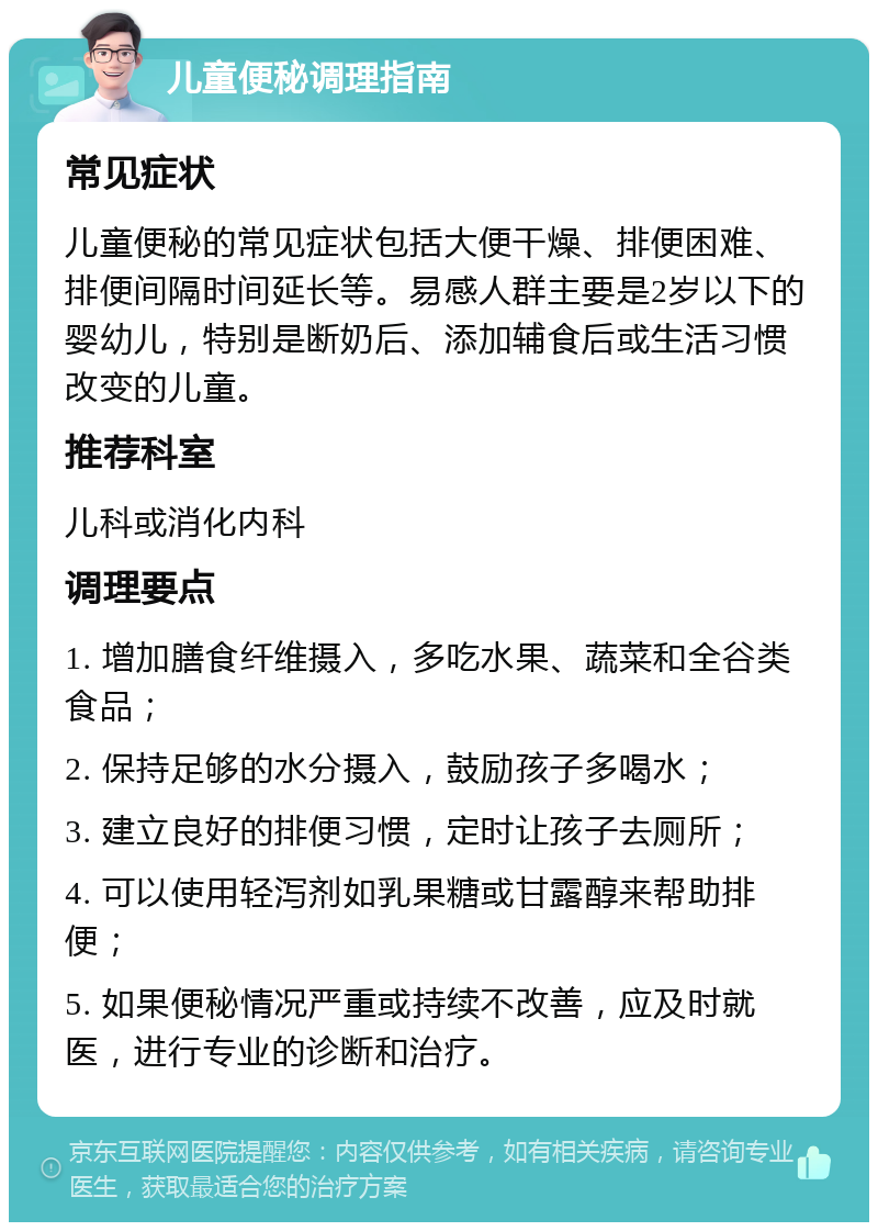 儿童便秘调理指南 常见症状 儿童便秘的常见症状包括大便干燥、排便困难、排便间隔时间延长等。易感人群主要是2岁以下的婴幼儿，特别是断奶后、添加辅食后或生活习惯改变的儿童。 推荐科室 儿科或消化内科 调理要点 1. 增加膳食纤维摄入，多吃水果、蔬菜和全谷类食品； 2. 保持足够的水分摄入，鼓励孩子多喝水； 3. 建立良好的排便习惯，定时让孩子去厕所； 4. 可以使用轻泻剂如乳果糖或甘露醇来帮助排便； 5. 如果便秘情况严重或持续不改善，应及时就医，进行专业的诊断和治疗。