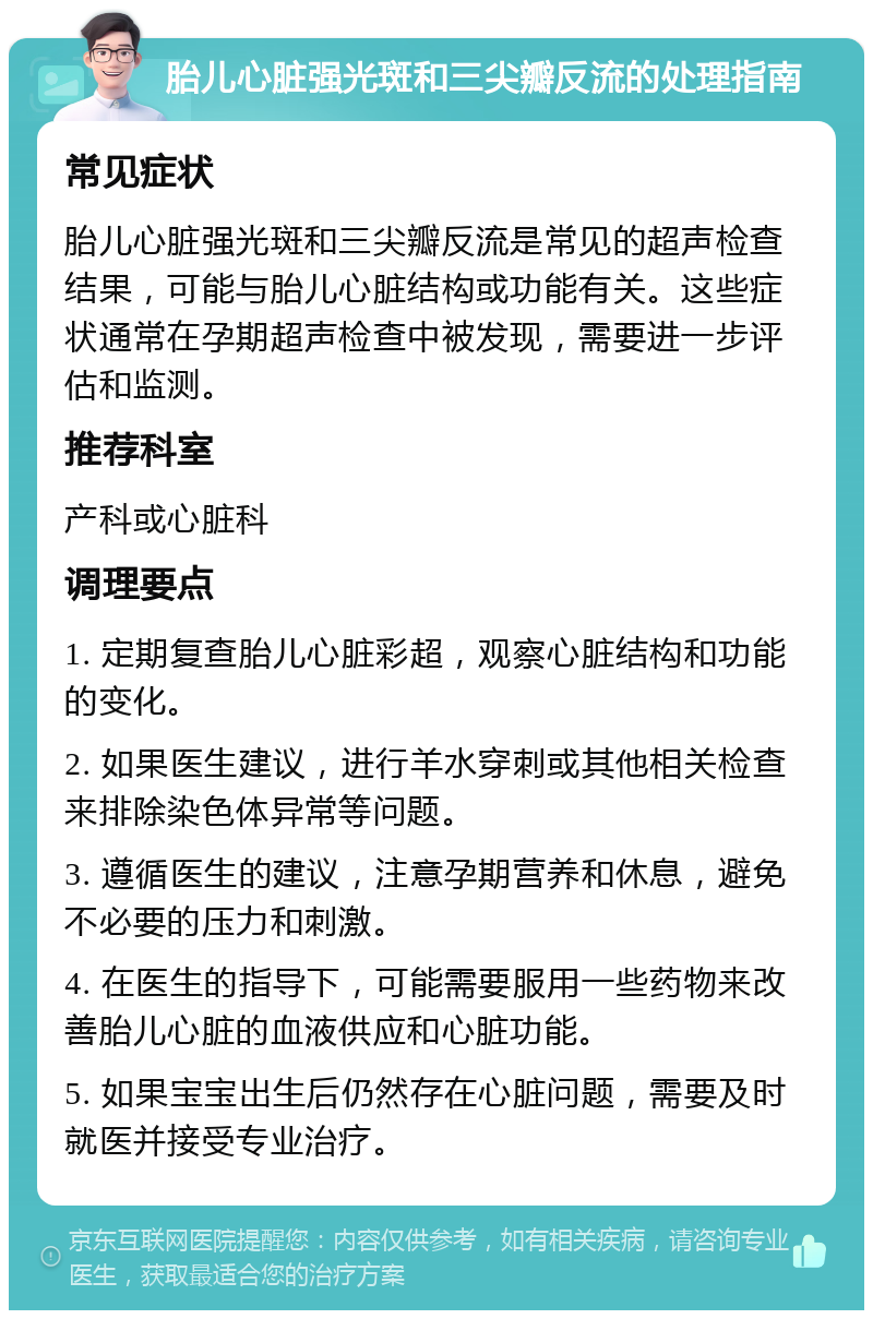 胎儿心脏强光斑和三尖瓣反流的处理指南 常见症状 胎儿心脏强光斑和三尖瓣反流是常见的超声检查结果，可能与胎儿心脏结构或功能有关。这些症状通常在孕期超声检查中被发现，需要进一步评估和监测。 推荐科室 产科或心脏科 调理要点 1. 定期复查胎儿心脏彩超，观察心脏结构和功能的变化。 2. 如果医生建议，进行羊水穿刺或其他相关检查来排除染色体异常等问题。 3. 遵循医生的建议，注意孕期营养和休息，避免不必要的压力和刺激。 4. 在医生的指导下，可能需要服用一些药物来改善胎儿心脏的血液供应和心脏功能。 5. 如果宝宝出生后仍然存在心脏问题，需要及时就医并接受专业治疗。