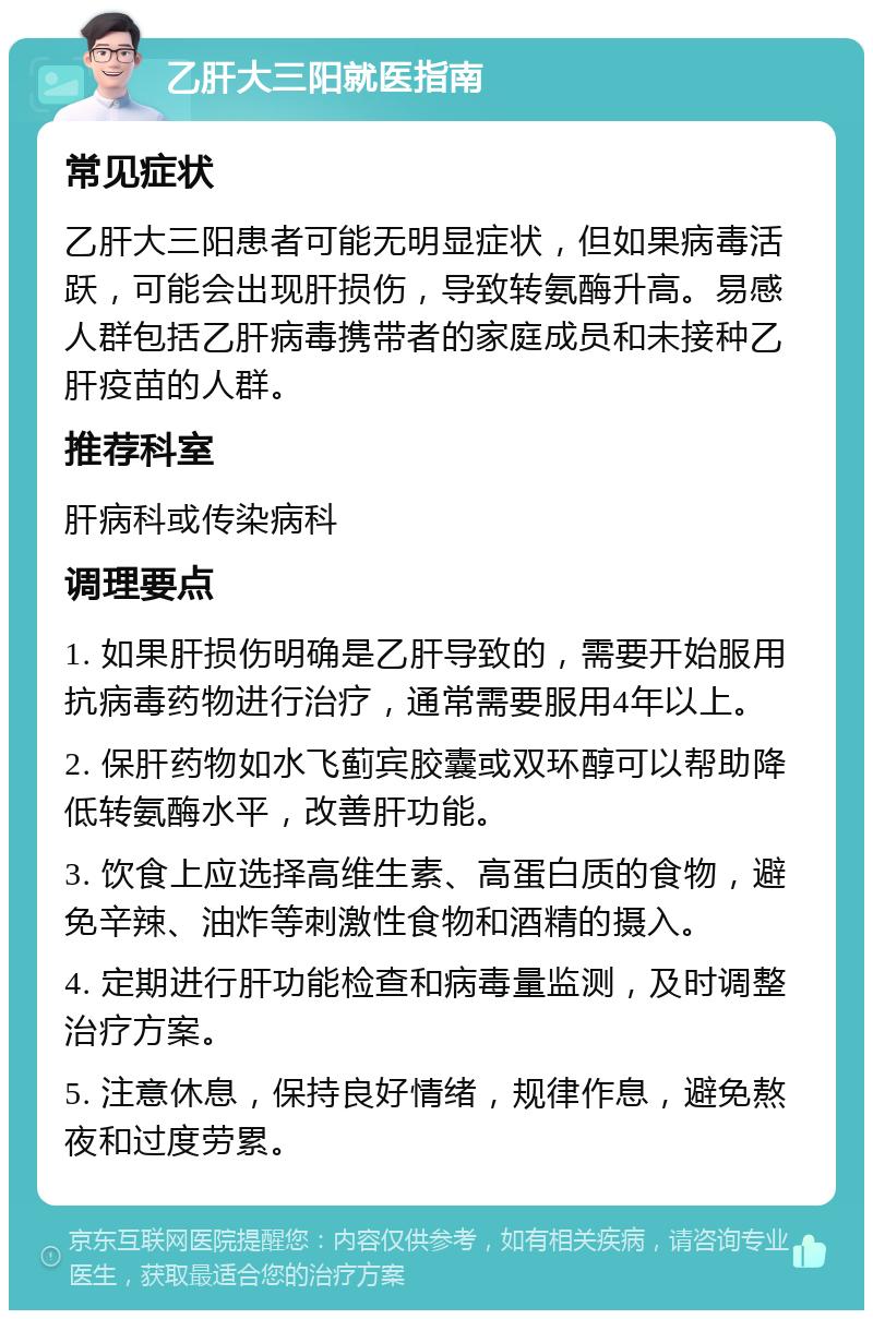 乙肝大三阳就医指南 常见症状 乙肝大三阳患者可能无明显症状，但如果病毒活跃，可能会出现肝损伤，导致转氨酶升高。易感人群包括乙肝病毒携带者的家庭成员和未接种乙肝疫苗的人群。 推荐科室 肝病科或传染病科 调理要点 1. 如果肝损伤明确是乙肝导致的，需要开始服用抗病毒药物进行治疗，通常需要服用4年以上。 2. 保肝药物如水飞蓟宾胶囊或双环醇可以帮助降低转氨酶水平，改善肝功能。 3. 饮食上应选择高维生素、高蛋白质的食物，避免辛辣、油炸等刺激性食物和酒精的摄入。 4. 定期进行肝功能检查和病毒量监测，及时调整治疗方案。 5. 注意休息，保持良好情绪，规律作息，避免熬夜和过度劳累。