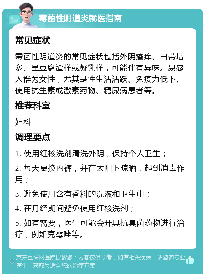 霉菌性阴道炎就医指南 常见症状 霉菌性阴道炎的常见症状包括外阴瘙痒、白带增多、呈豆腐渣样或凝乳样，可能伴有异味。易感人群为女性，尤其是性生活活跃、免疫力低下、使用抗生素或激素药物、糖尿病患者等。 推荐科室 妇科 调理要点 1. 使用红核洗剂清洗外阴，保持个人卫生； 2. 每天更换内裤，并在太阳下晾晒，起到消毒作用； 3. 避免使用含有香料的洗液和卫生巾； 4. 在月经期间避免使用红核洗剂； 5. 如有需要，医生可能会开具抗真菌药物进行治疗，例如克霉唑等。