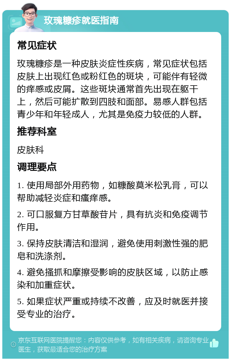 玫瑰糠疹就医指南 常见症状 玫瑰糠疹是一种皮肤炎症性疾病，常见症状包括皮肤上出现红色或粉红色的斑块，可能伴有轻微的痒感或皮屑。这些斑块通常首先出现在躯干上，然后可能扩散到四肢和面部。易感人群包括青少年和年轻成人，尤其是免疫力较低的人群。 推荐科室 皮肤科 调理要点 1. 使用局部外用药物，如糠酸莫米松乳膏，可以帮助减轻炎症和瘙痒感。 2. 可口服复方甘草酸苷片，具有抗炎和免疫调节作用。 3. 保持皮肤清洁和湿润，避免使用刺激性强的肥皂和洗涤剂。 4. 避免搔抓和摩擦受影响的皮肤区域，以防止感染和加重症状。 5. 如果症状严重或持续不改善，应及时就医并接受专业的治疗。