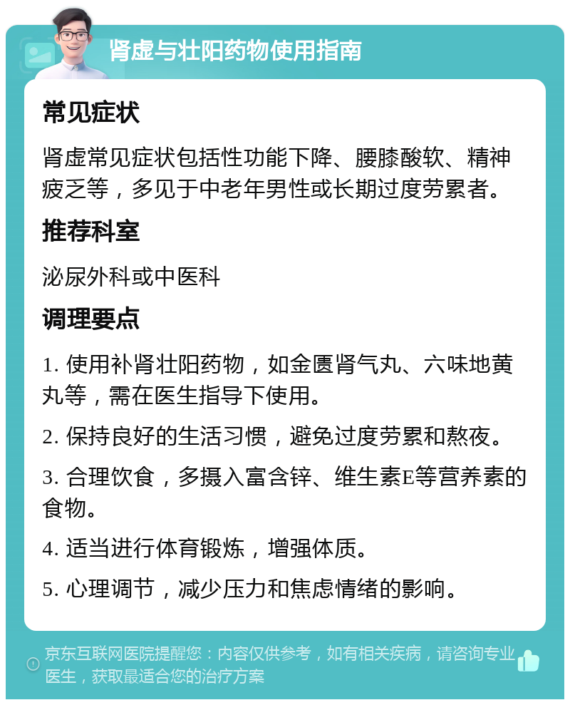 肾虚与壮阳药物使用指南 常见症状 肾虚常见症状包括性功能下降、腰膝酸软、精神疲乏等，多见于中老年男性或长期过度劳累者。 推荐科室 泌尿外科或中医科 调理要点 1. 使用补肾壮阳药物，如金匮肾气丸、六味地黄丸等，需在医生指导下使用。 2. 保持良好的生活习惯，避免过度劳累和熬夜。 3. 合理饮食，多摄入富含锌、维生素E等营养素的食物。 4. 适当进行体育锻炼，增强体质。 5. 心理调节，减少压力和焦虑情绪的影响。