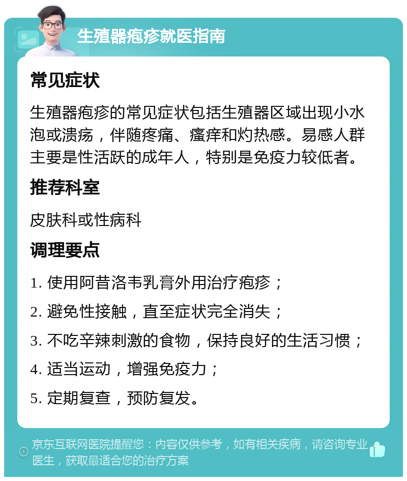 生殖器疱疹就医指南 常见症状 生殖器疱疹的常见症状包括生殖器区域出现小水泡或溃疡，伴随疼痛、瘙痒和灼热感。易感人群主要是性活跃的成年人，特别是免疫力较低者。 推荐科室 皮肤科或性病科 调理要点 1. 使用阿昔洛韦乳膏外用治疗疱疹； 2. 避免性接触，直至症状完全消失； 3. 不吃辛辣刺激的食物，保持良好的生活习惯； 4. 适当运动，增强免疫力； 5. 定期复查，预防复发。