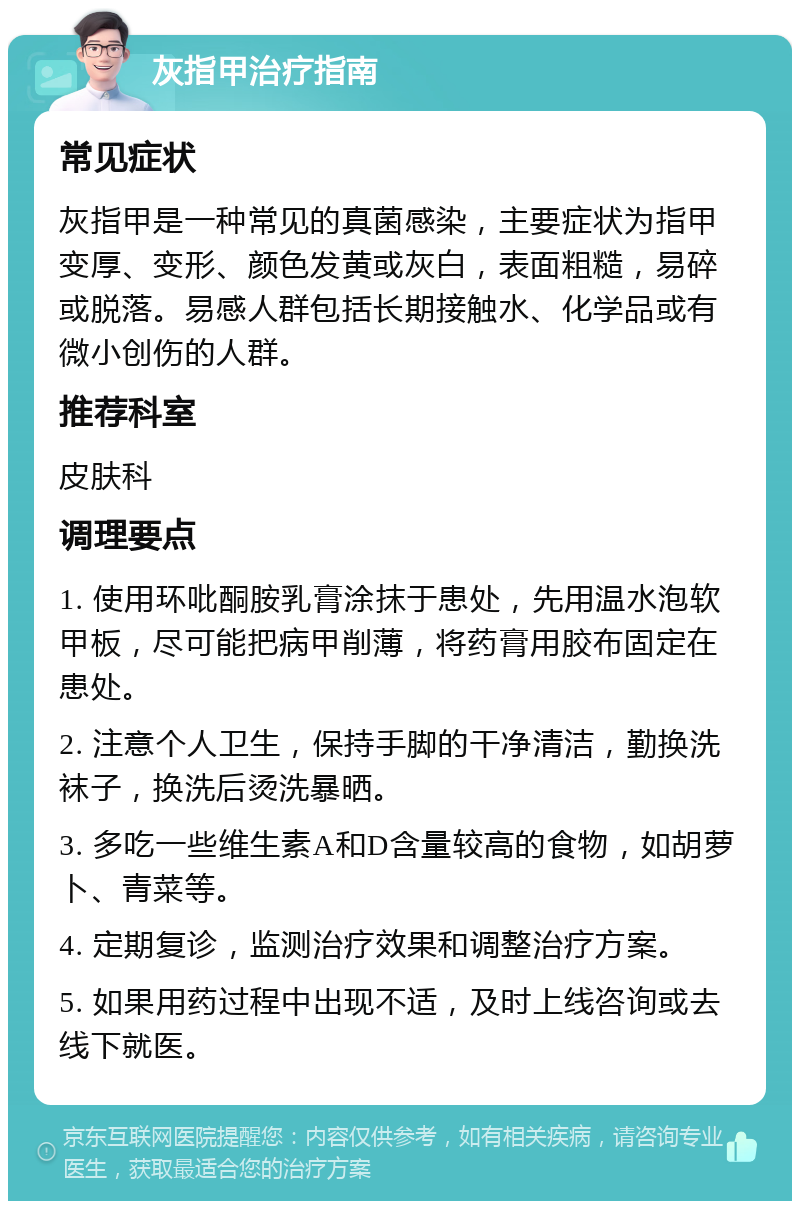 灰指甲治疗指南 常见症状 灰指甲是一种常见的真菌感染，主要症状为指甲变厚、变形、颜色发黄或灰白，表面粗糙，易碎或脱落。易感人群包括长期接触水、化学品或有微小创伤的人群。 推荐科室 皮肤科 调理要点 1. 使用环吡酮胺乳膏涂抹于患处，先用温水泡软甲板，尽可能把病甲削薄，将药膏用胶布固定在患处。 2. 注意个人卫生，保持手脚的干净清洁，勤换洗袜子，换洗后烫洗暴晒。 3. 多吃一些维生素A和D含量较高的食物，如胡萝卜、青菜等。 4. 定期复诊，监测治疗效果和调整治疗方案。 5. 如果用药过程中出现不适，及时上线咨询或去线下就医。