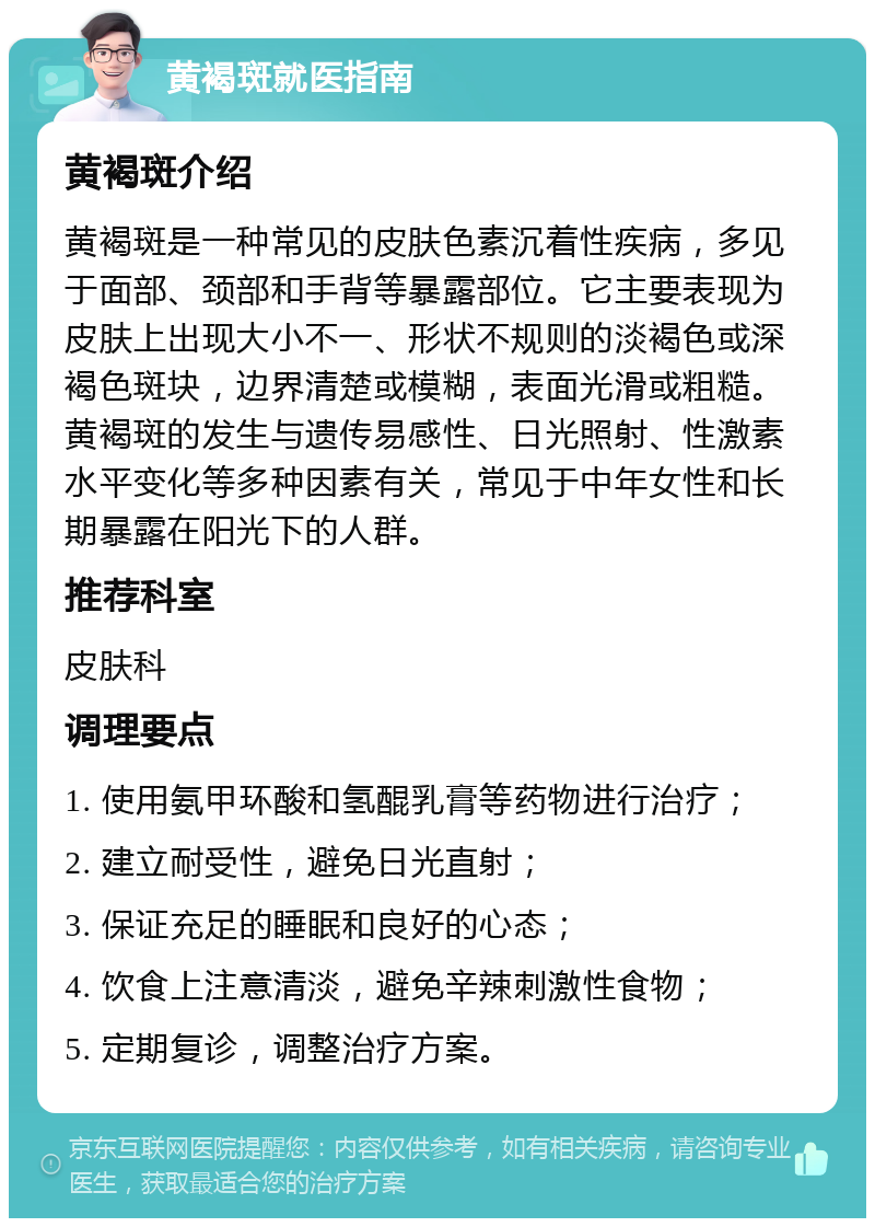 黄褐斑就医指南 黄褐斑介绍 黄褐斑是一种常见的皮肤色素沉着性疾病，多见于面部、颈部和手背等暴露部位。它主要表现为皮肤上出现大小不一、形状不规则的淡褐色或深褐色斑块，边界清楚或模糊，表面光滑或粗糙。黄褐斑的发生与遗传易感性、日光照射、性激素水平变化等多种因素有关，常见于中年女性和长期暴露在阳光下的人群。 推荐科室 皮肤科 调理要点 1. 使用氨甲环酸和氢醌乳膏等药物进行治疗； 2. 建立耐受性，避免日光直射； 3. 保证充足的睡眠和良好的心态； 4. 饮食上注意清淡，避免辛辣刺激性食物； 5. 定期复诊，调整治疗方案。